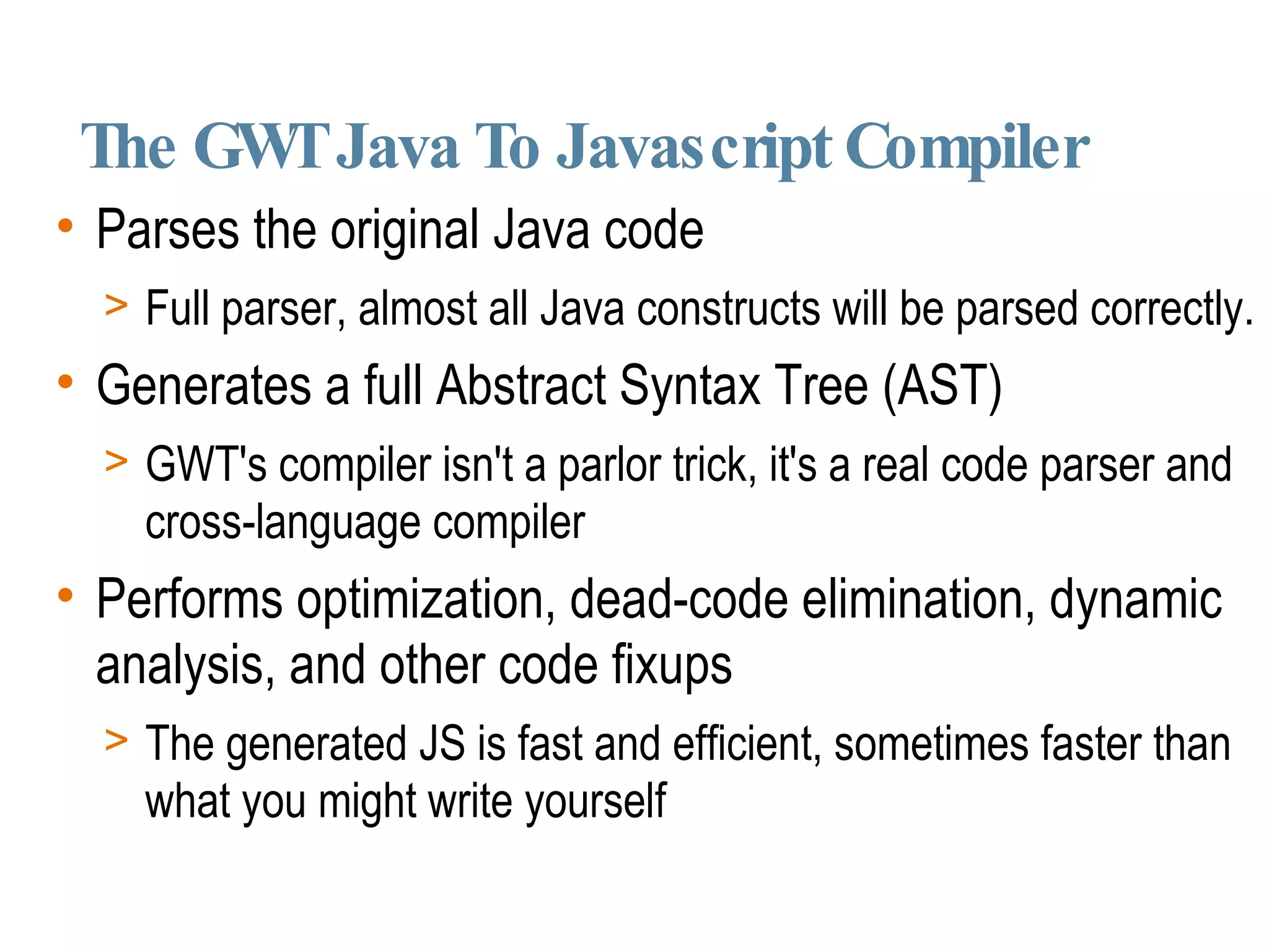 The GWT Java To Javascript Compiler Parses the original Java code Full parser, almost all Java constructs will be parsed correctly. Generates a full Abstract Syntax Tree (AST)‏ GWT's compiler isn't a parlor trick, it's a real code parser and cross-language compiler Performs optimization, dead-code elimination, dynamic analysis, and other code fixups The generated JS is fast and efficient, sometimes faster than what you might write yourself 
