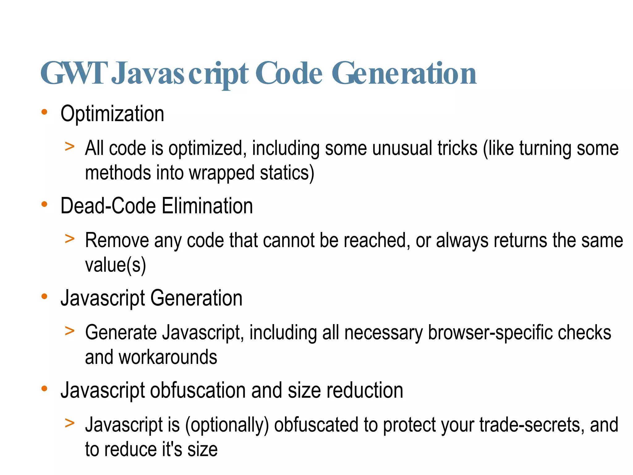 GWT Javascript Code Generation Optimization All code is optimized, including some unusual tricks (like turning some methods into wrapped statics)‏ Dead-Code Elimination Remove any code that cannot be reached, or always returns the same value(s)‏ Javascript Generation Generate Javascript, including all necessary browser-specific checks and workarounds Javascript obfuscation and size reduction Javascript is (optionally) obfuscated to protect your trade-secrets, and to reduce it's size 