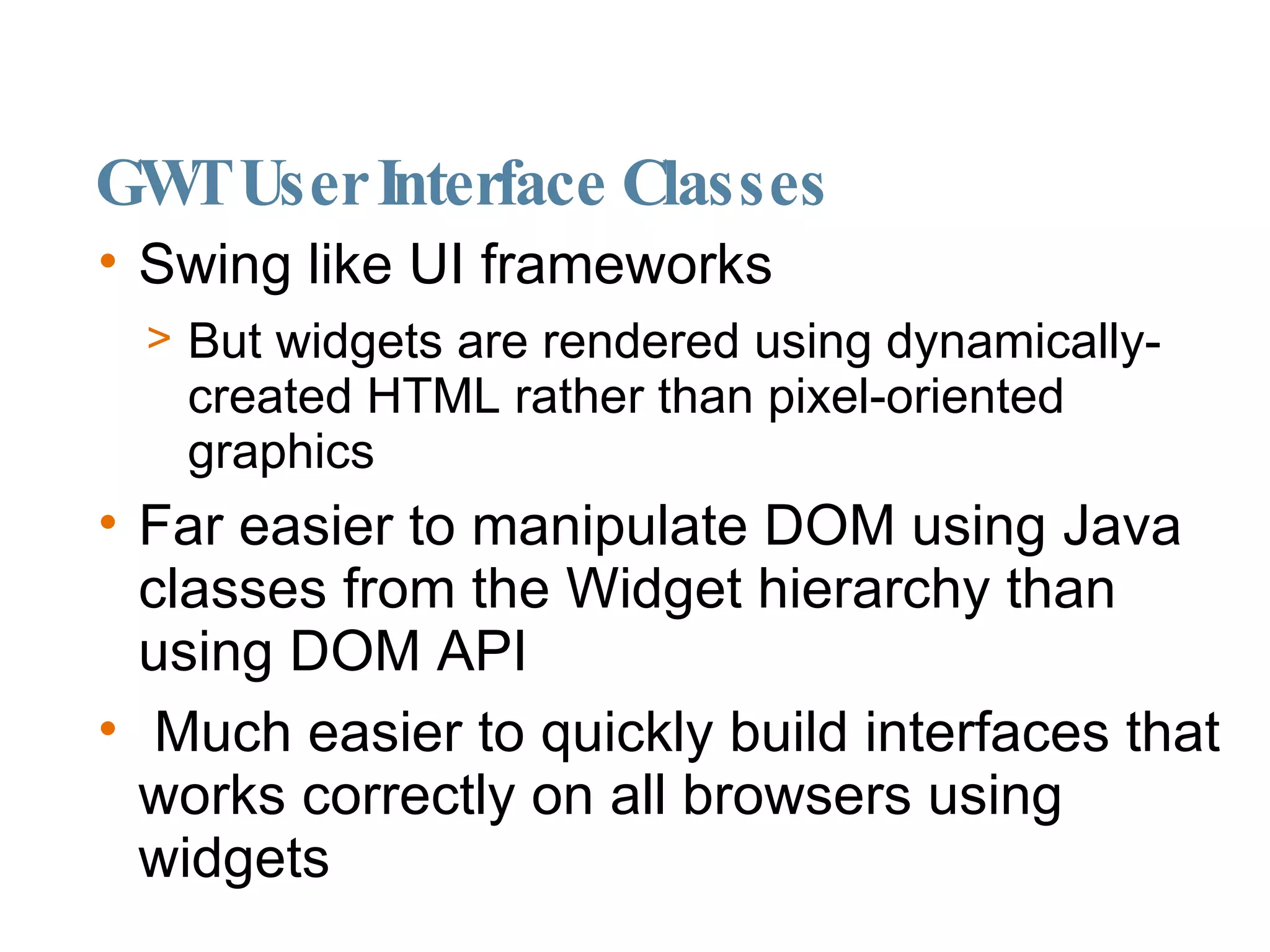 GWT User Interface Classes Swing like UI frameworks But widgets are rendered using dynamically-created HTML rather than pixel-oriented graphics Far easier to manipulate DOM using Java classes from the Widget hierarchy than using DOM API Much easier to quickly build interfaces that works correctly on all browsers using widgets 