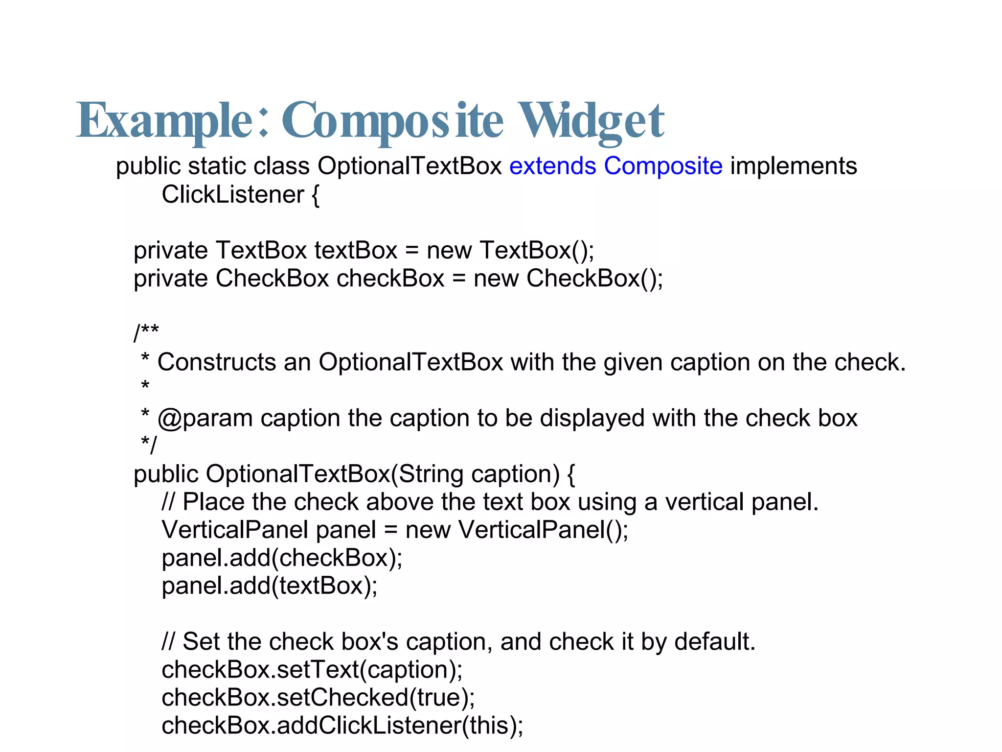 Example: Composite Widget public static class OptionalTextBox  extends Composite  implements ClickListener { private TextBox textBox = new TextBox(); private CheckBox checkBox = new CheckBox(); /** * Constructs an OptionalTextBox with the given caption on the check. * * @param caption the caption to be displayed with the check box */ public OptionalTextBox(String caption) { // Place the check above the text box using a vertical panel. VerticalPanel panel = new VerticalPanel(); panel.add(checkBox); panel.add(textBox); // Set the check box's caption, and check it by default. checkBox.setText(caption); checkBox.setChecked(true); checkBox.addClickListener(this); // continued in the next slide 
