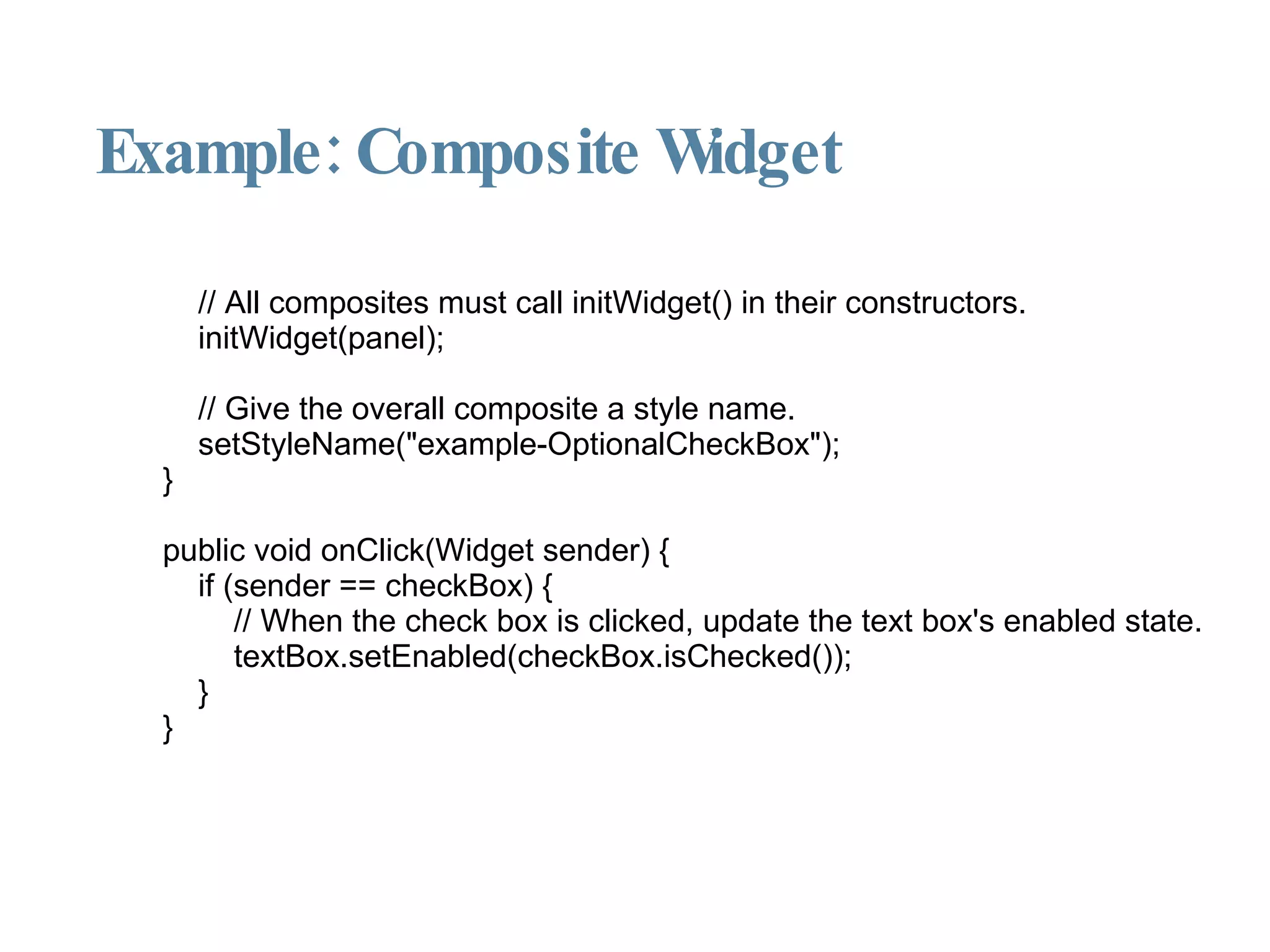 Example: Composite Widget // All composites must call initWidget() in their constructors. initWidget(panel); // Give the overall composite a style name. setStyleName("example-OptionalCheckBox"); } public void onClick(Widget sender) { if (sender == checkBox) { // When the check box is clicked, update the text box's enabled state. textBox.setEnabled(checkBox.isChecked()); } } 