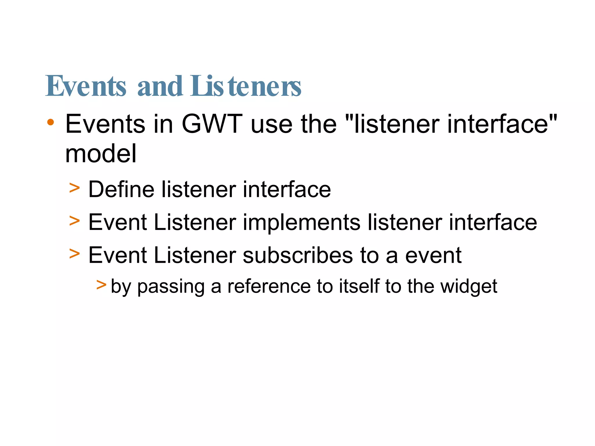 Events and Listeners Events in GWT use the "listener interface" model Define listener interface Event Listener implements listener interface Event Listener subscribes to a event  by passing a reference to itself to the widget 