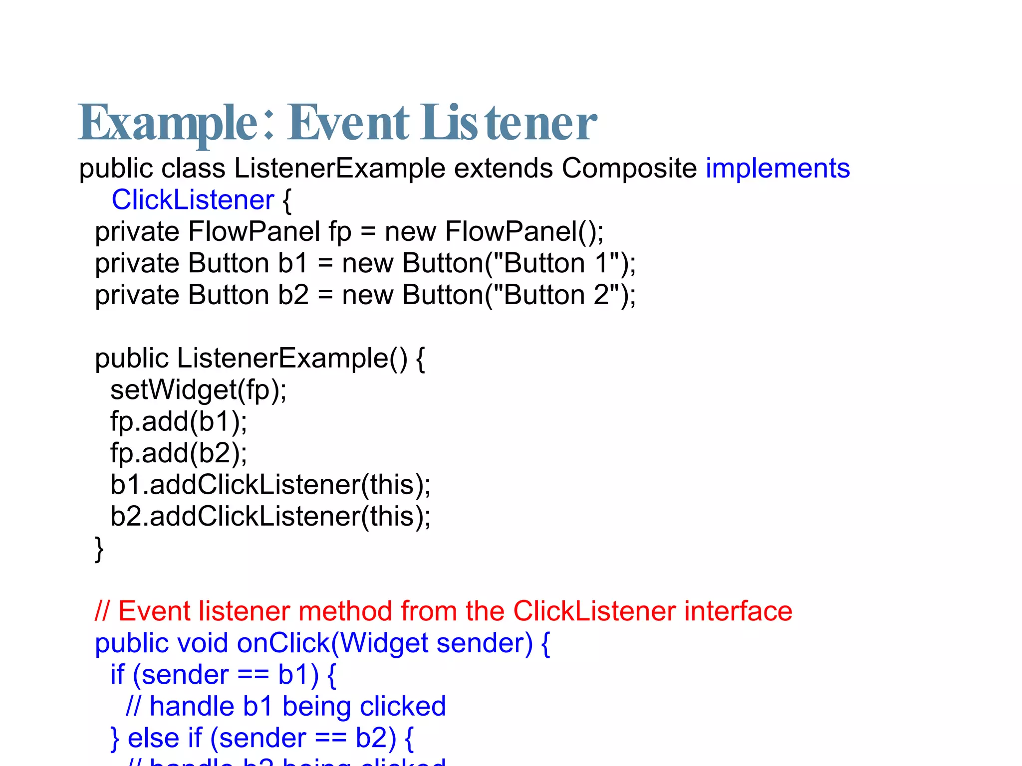 Example: Event Listener public class ListenerExample extends Composite  implements ClickListener  { private FlowPanel fp = new FlowPanel(); private Button b1 = new Button("Button 1"); private Button b2 = new Button("Button 2"); public ListenerExample() { setWidget(fp); fp.add(b1); fp.add(b2); b1.addClickListener(this); b2.addClickListener(this); } // Event listener method from the ClickListener interface public void onClick(Widget sender) { if (sender == b1) { // handle b1 being clicked } else if (sender == b2) { // handle b2 being clicked } } } 