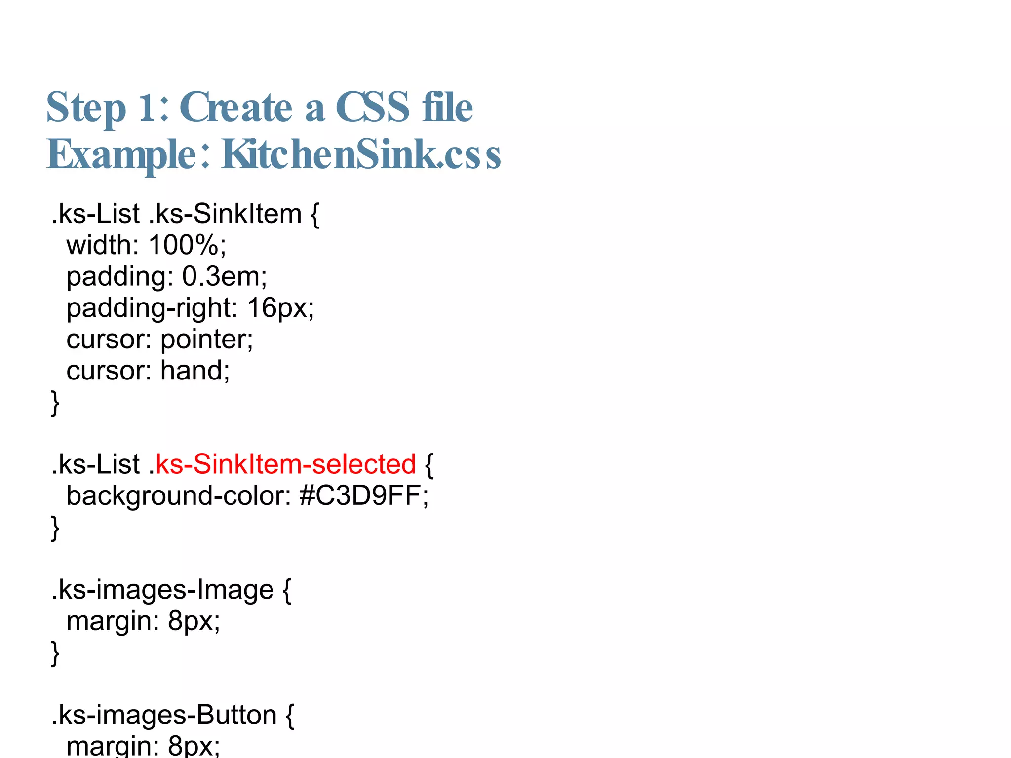 Step 1: Create a CSS file Example: KitchenSink.css  .ks-List .ks-SinkItem { width: 100%; padding: 0.3em; padding-right: 16px; cursor: pointer; cursor: hand; } .ks-List . ks-SinkItem-selected  { background-color: #C3D9FF; } .ks-images-Image { margin: 8px; } .ks-images-Button { margin: 8px; cursor: pointer; cursor: hand; } 