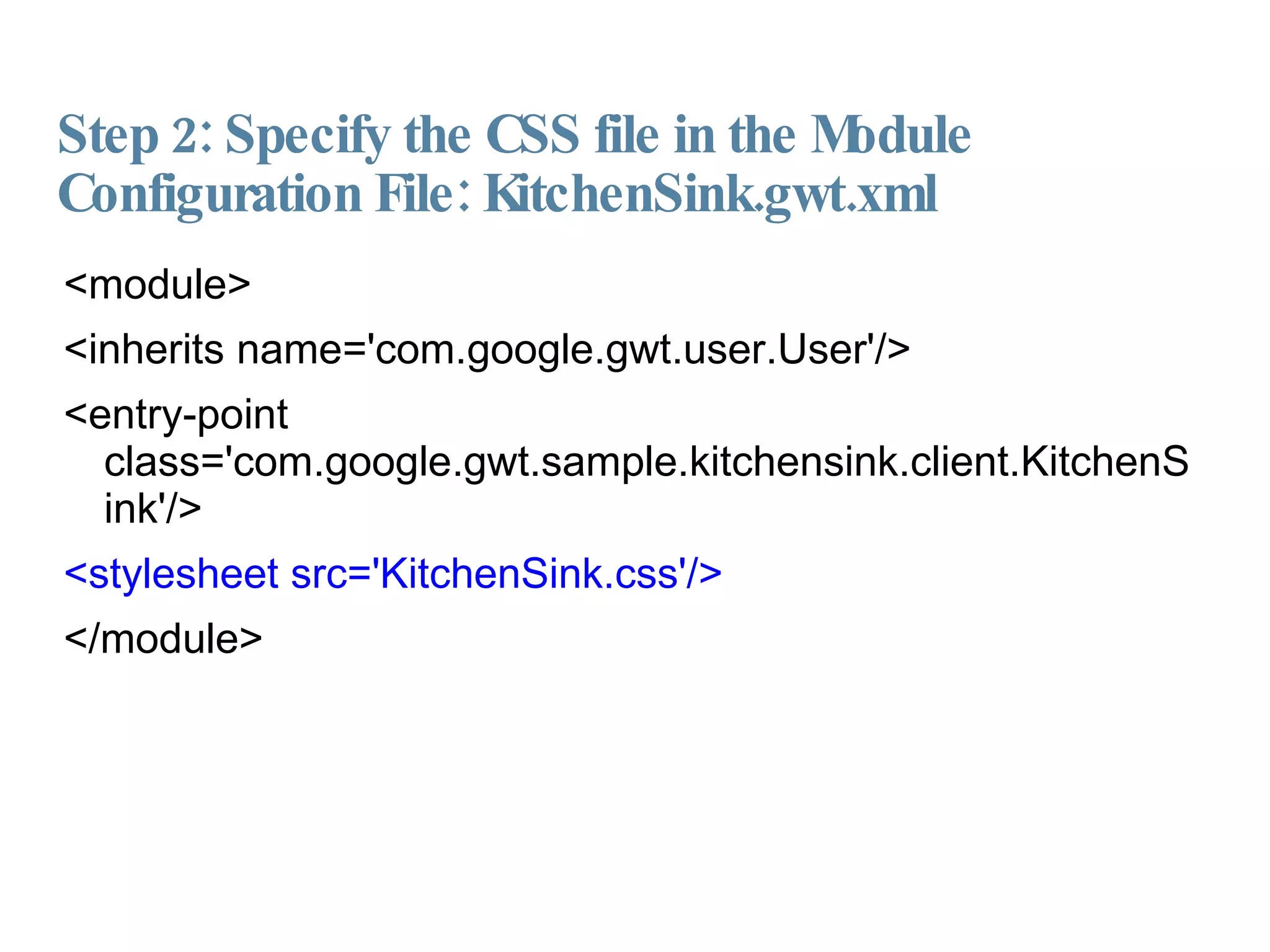 Step 2: Specify the CSS file in the Module Configuration File: KitchenSink.gwt.xml <module> <inherits name='com.google.gwt.user.User'/> <entry-point class='com.google.gwt.sample.kitchensink.client.KitchenSink'/> <stylesheet src='KitchenSink.css'/> </module> 