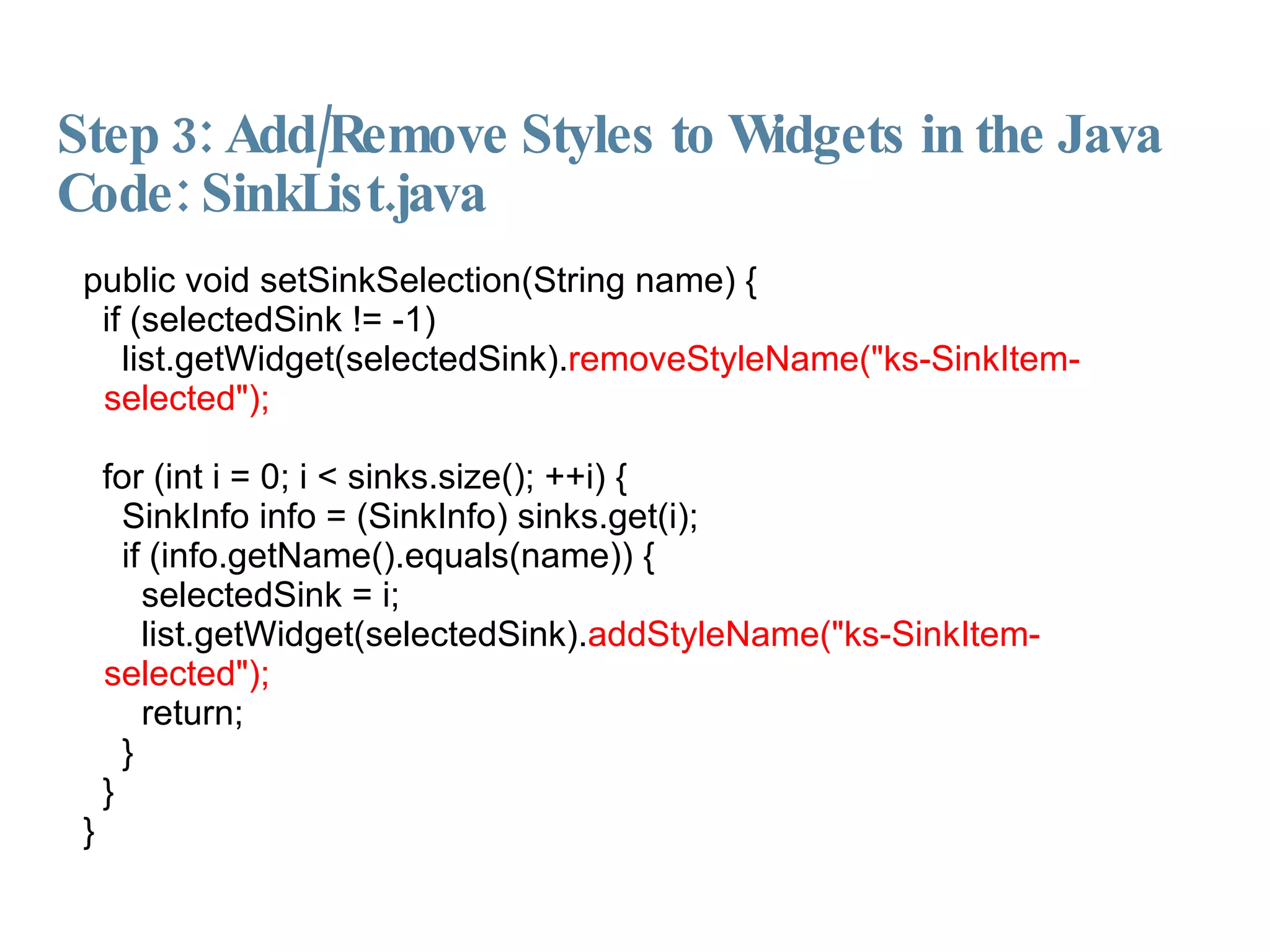 Step 3: Add/Remove Styles to Widgets in the Java Code: SinkList.java public void setSinkSelection(String name) { if (selectedSink != -1)‏ list.getWidget(selectedSink). removeStyleName("ks-SinkItem-selected"); for (int i = 0; i < sinks.size(); ++i) { SinkInfo info = (SinkInfo) sinks.get(i); if (info.getName().equals(name)) { selectedSink = i; list.getWidget(selectedSink). addStyleName("ks-SinkItem-selected"); return; } } } 