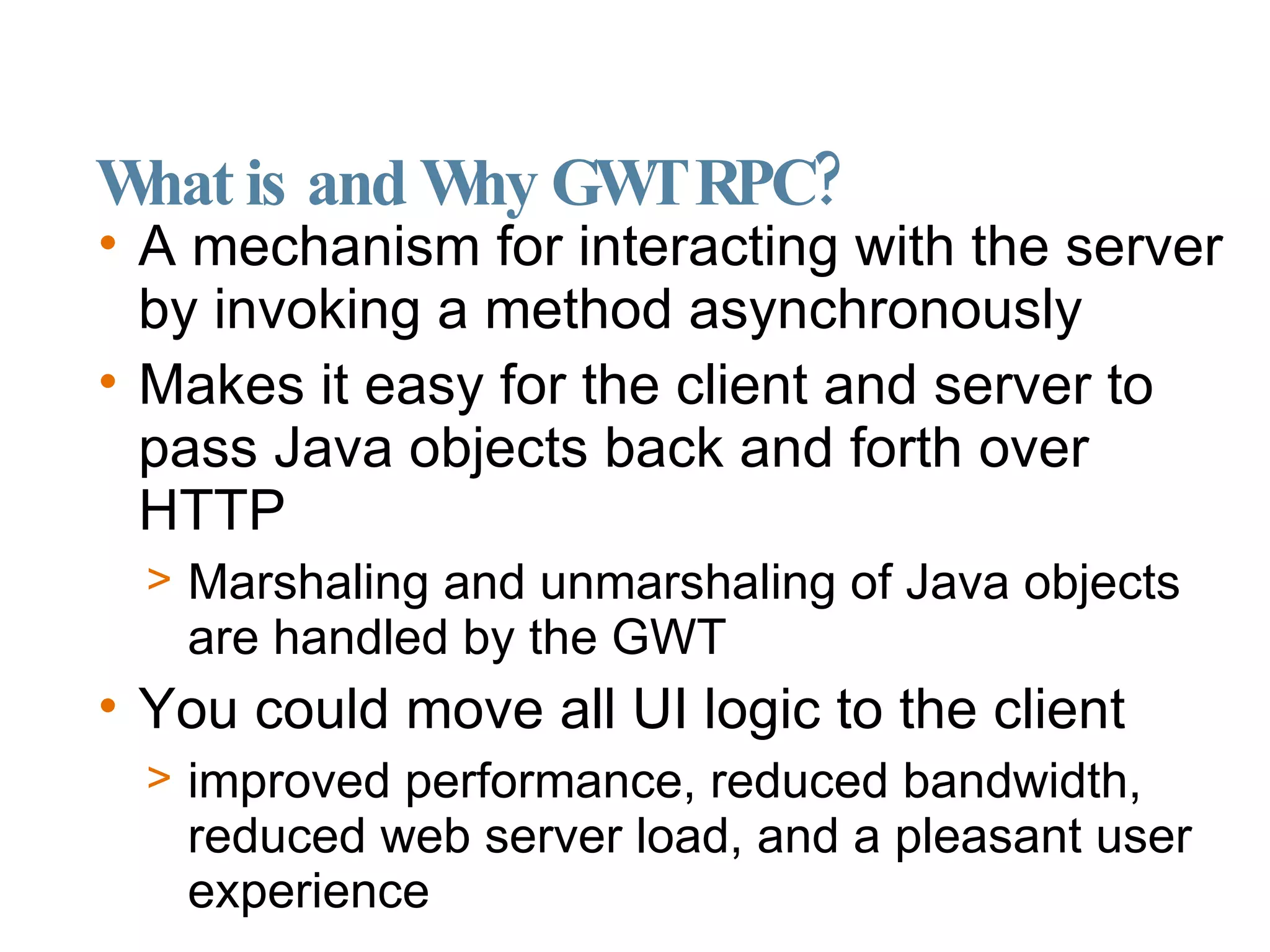 What is and Why GWT RPC? A mechanism for interacting with the server by invoking a method asynchronously Makes it easy for the client and server to pass Java objects back and forth over HTTP Marshaling and unmarshaling of Java objects are handled by the GWT You could move all UI logic to the client improved performance, reduced bandwidth, reduced web server load, and a pleasant user experience 