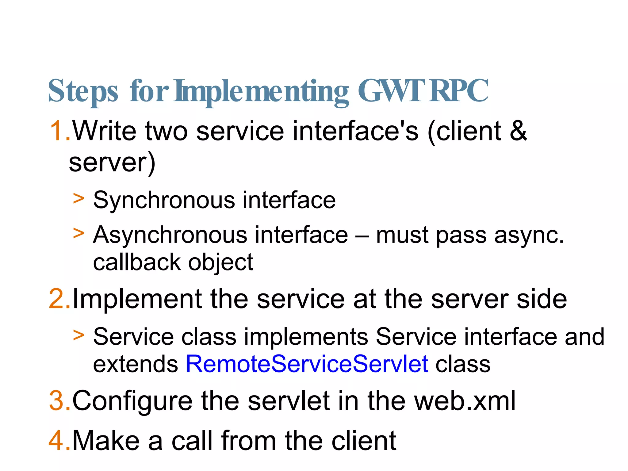 Steps for Implementing GWT RPC Write two service interface's (client & server)‏ Synchronous interface Asynchronous interface – must pass async. callback object  Implement the service at the server side Service class implements Service interface and extends  RemoteServiceServlet  class Configure the servlet in the web.xml Make a call from the client 