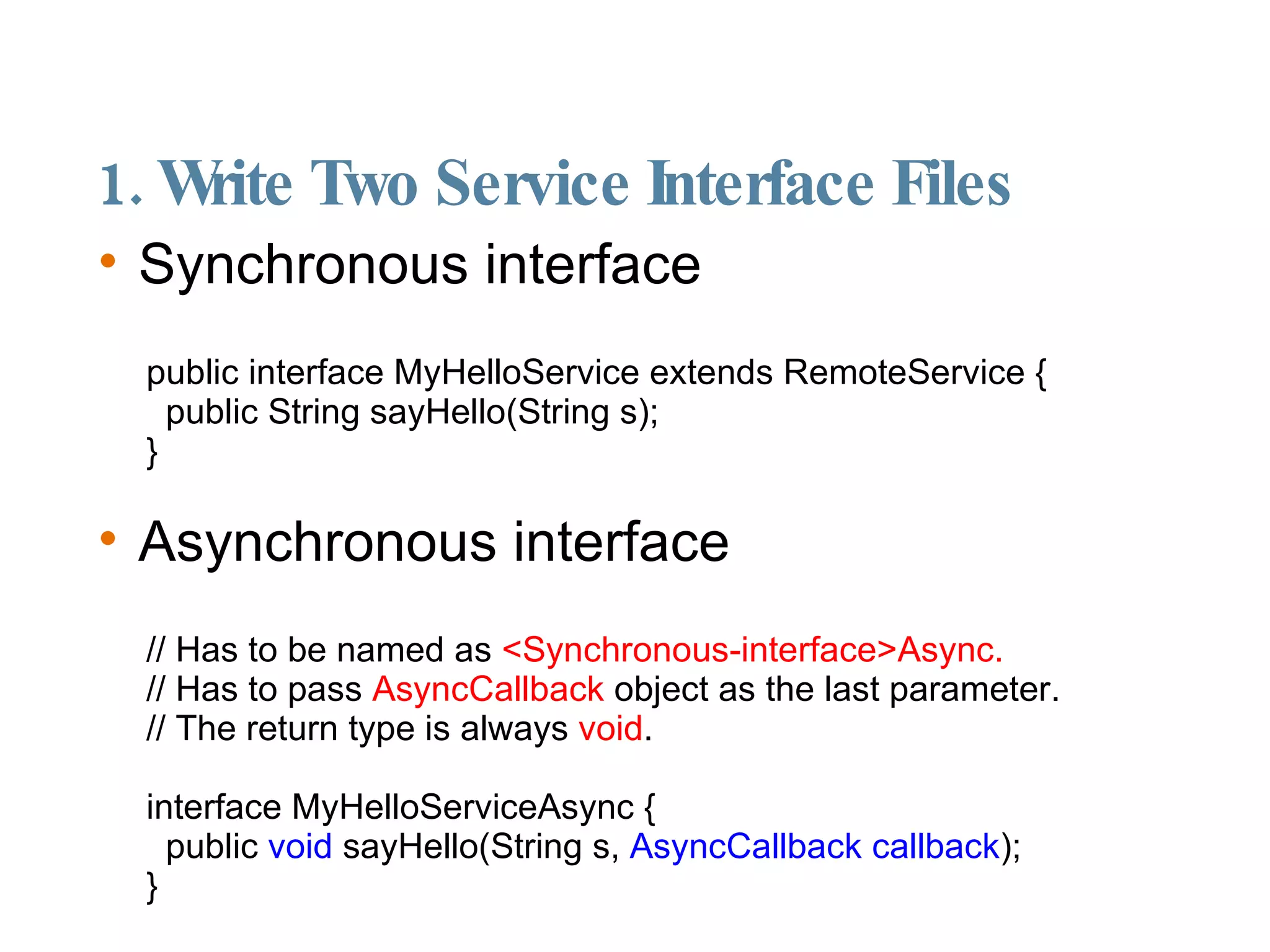1. Write Two Service Interface Files Synchronous interface public interface MyHelloService extends RemoteService { public String sayHello(String s); } Asynchronous interface // Has to be named as  <Synchronous-interface>Async. // Has to pass  AsyncCallback  object as the last parameter. // The return type is always  void . interface MyHelloServiceAsync { public  void  sayHello(String s,  AsyncCallback callback ); } 