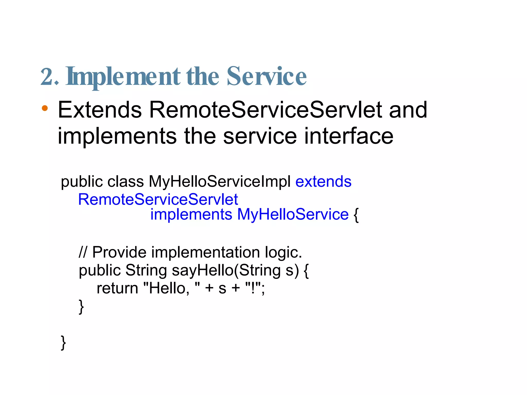 2. Implement the Service Extends RemoteServiceServlet and implements the service interface public class MyHelloServiceImpl  extends RemoteServiceServlet  implements MyHelloService  { // Provide implementation logic. public String sayHello(String s) { return "Hello, " + s + "!"; } } 