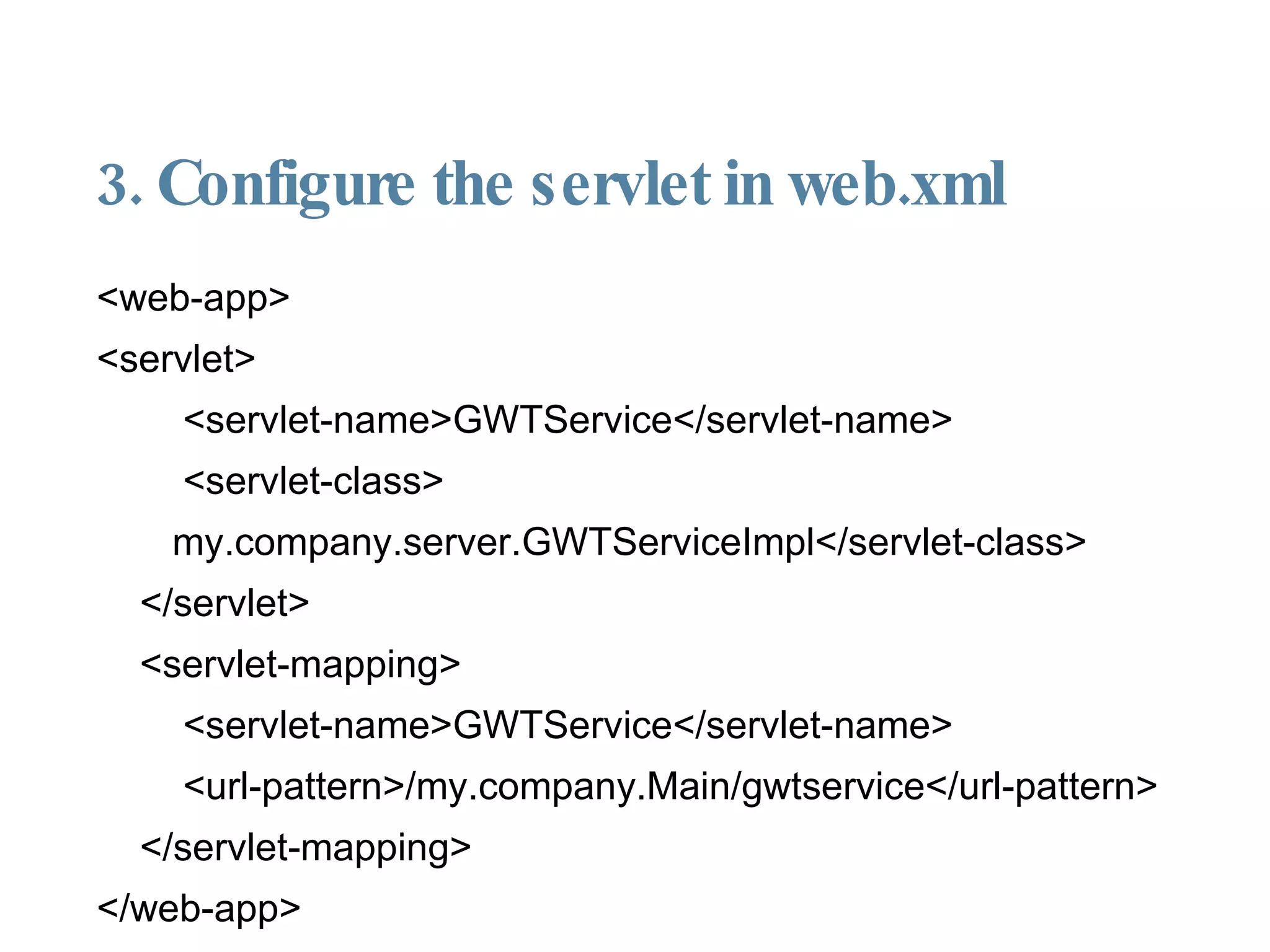3. Configure the servlet in web.xml <web-app> <servlet> <servlet-name>GWTService</servlet-name> <servlet-class> my.company.server.GWTServiceImpl</servlet-class> </servlet> <servlet-mapping> <servlet-name>GWTService</servlet-name> <url-pattern>/my.company.Main/gwtservice</url-pattern> </servlet-mapping> </web-app> 