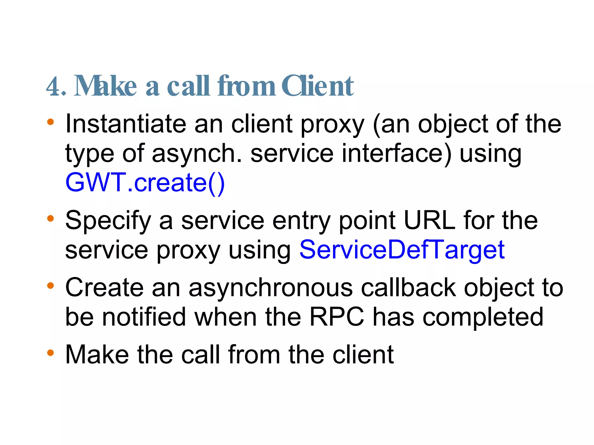 4. Make a call from Client  Instantiate an client proxy (an object of the type of asynch. service interface) using  GWT.create()‏ Specify a service entry point URL for the service proxy using  ServiceDefTarget Create an asynchronous callback object to be notified when the RPC has completed Make the call from the client 