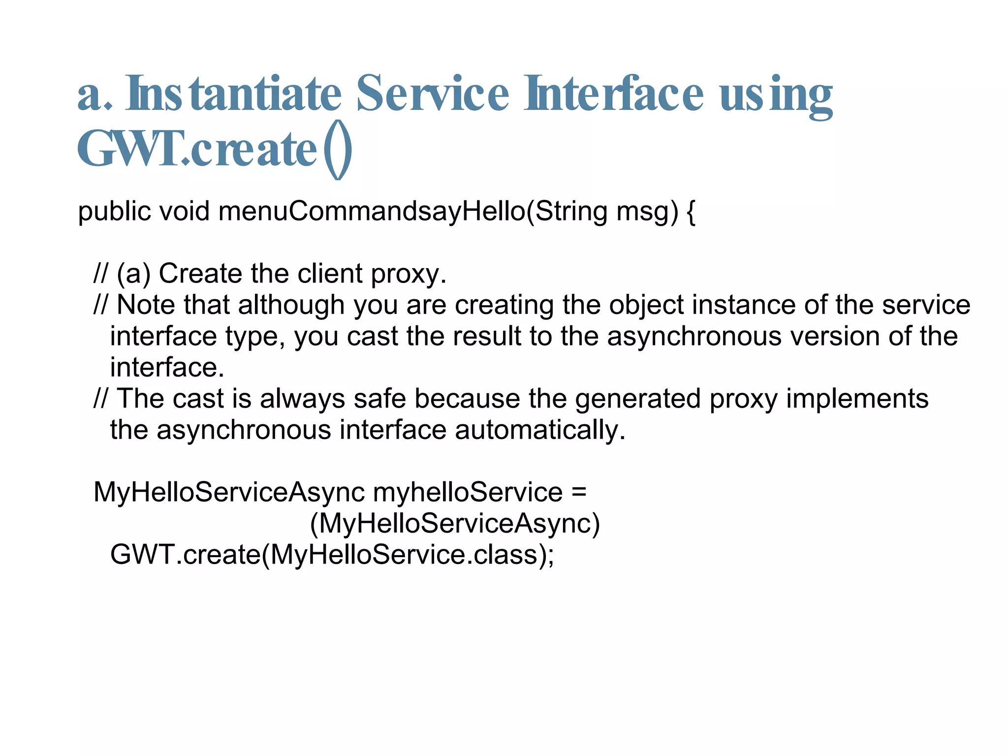 a. Instantiate Service Interface using GWT.create()‏ public void menuCommandsayHello(String msg) { // (a) Create the client proxy.  // Note that although you are creating the object instance of the service interface type, you cast the result to the asynchronous version of the interface.  // The cast is always safe because the generated proxy implements the asynchronous interface automatically. MyHelloServiceAsync myhelloService =  (MyHelloServiceAsync) GWT.create(MyHelloService.class); 