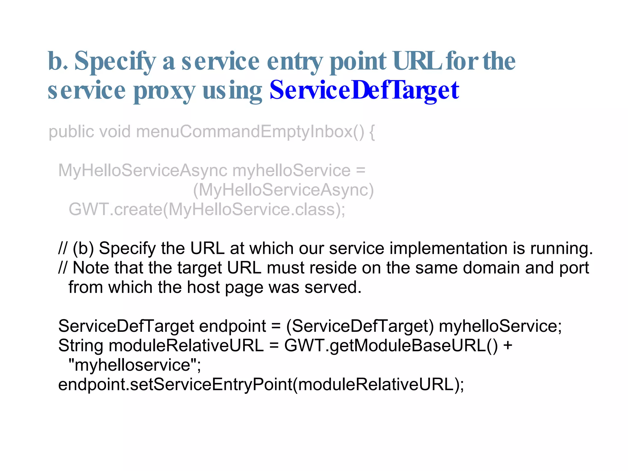 b. Specify a service entry point URL for the service proxy using  ServiceDefTarget public void menuCommandEmptyInbox() { MyHelloServiceAsync myhelloService =  (MyHelloServiceAsync) GWT.create(MyHelloService.class); // (b) Specify the URL at which our service implementation is running. // Note that the target URL must reside on the same domain and port from which the host page was served. ServiceDefTarget endpoint = (ServiceDefTarget) myhelloService; String moduleRelativeURL = GWT.getModuleBaseURL() + "myhelloservice"; endpoint.setServiceEntryPoint(moduleRelativeURL); 