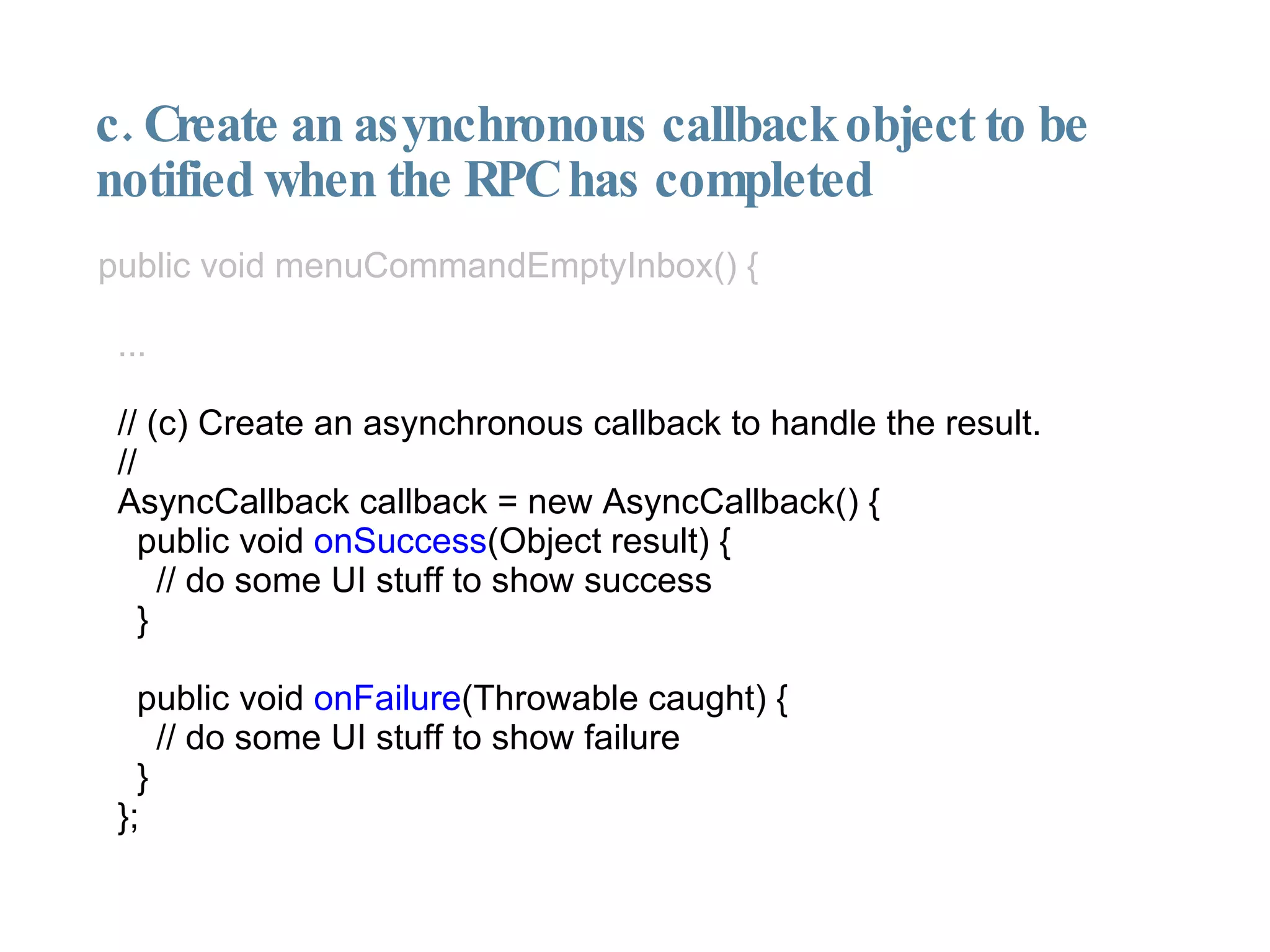 c. Create an asynchronous callback object to be notified when the RPC has completed public void menuCommandEmptyInbox() { ... // (c) Create an asynchronous callback to handle the result. // AsyncCallback callback = new AsyncCallback() { public void  onSuccess (Object result) { // do some UI stuff to show success } public void  onFailure (Throwable caught) { // do some UI stuff to show failure } }; 