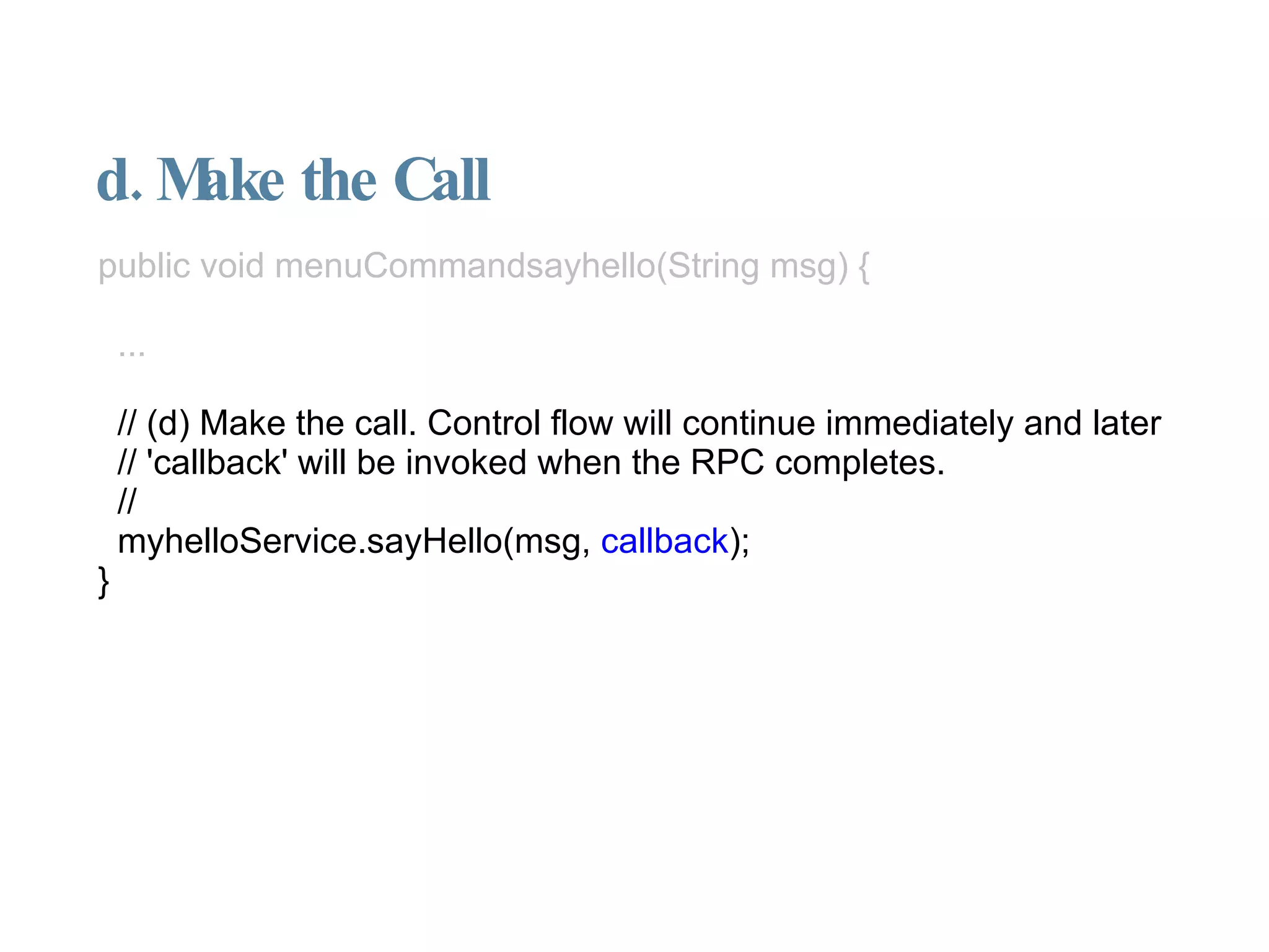 d. Make the Call public void menuCommandsayhello(String msg) { ... // (d) Make the call. Control flow will continue immediately and later // 'callback' will be invoked when the RPC completes. // myhelloService.sayHello(msg,  callback ); } 