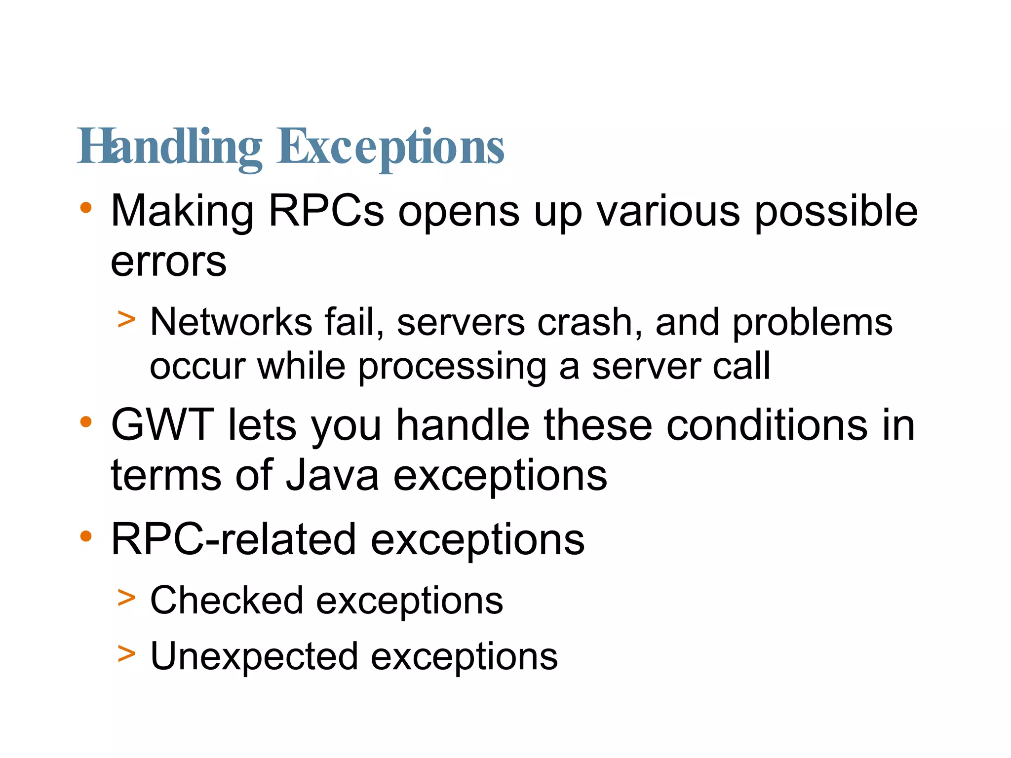 Handling Exceptions Making RPCs opens up various possible errors Networks fail, servers crash, and problems occur while processing a server call GWT lets you handle these conditions in terms of Java exceptions RPC-related exceptions Checked exceptions Unexpected exceptions 