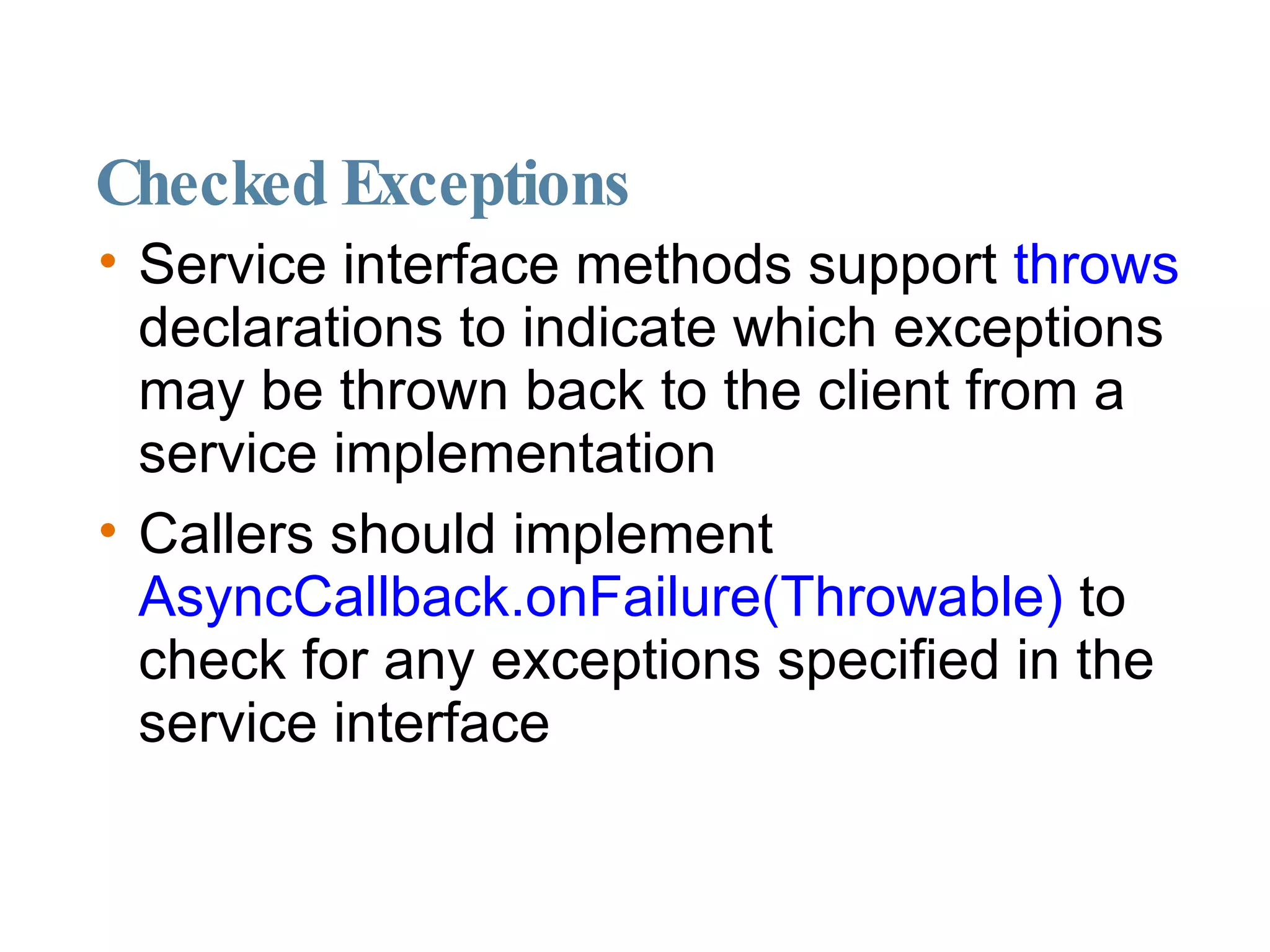 Checked Exceptions Service interface methods support  throws  declarations to indicate which exceptions may be thrown back to the client from a service implementation Callers should implement  AsyncCallback.onFailure(Throwable)  to check for any exceptions specified in the service interface 