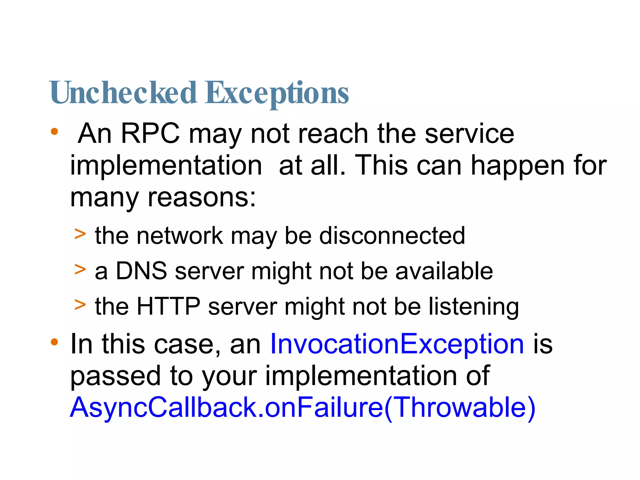 Unchecked Exceptions An RPC may not reach the service implementation  at all. This can happen for many reasons:  the network may be disconnected a DNS server might not be available the HTTP server might not be listening  In this case, an  InvocationException  is passed to your implementation of  AsyncCallback.onFailure(Throwable)‏ 