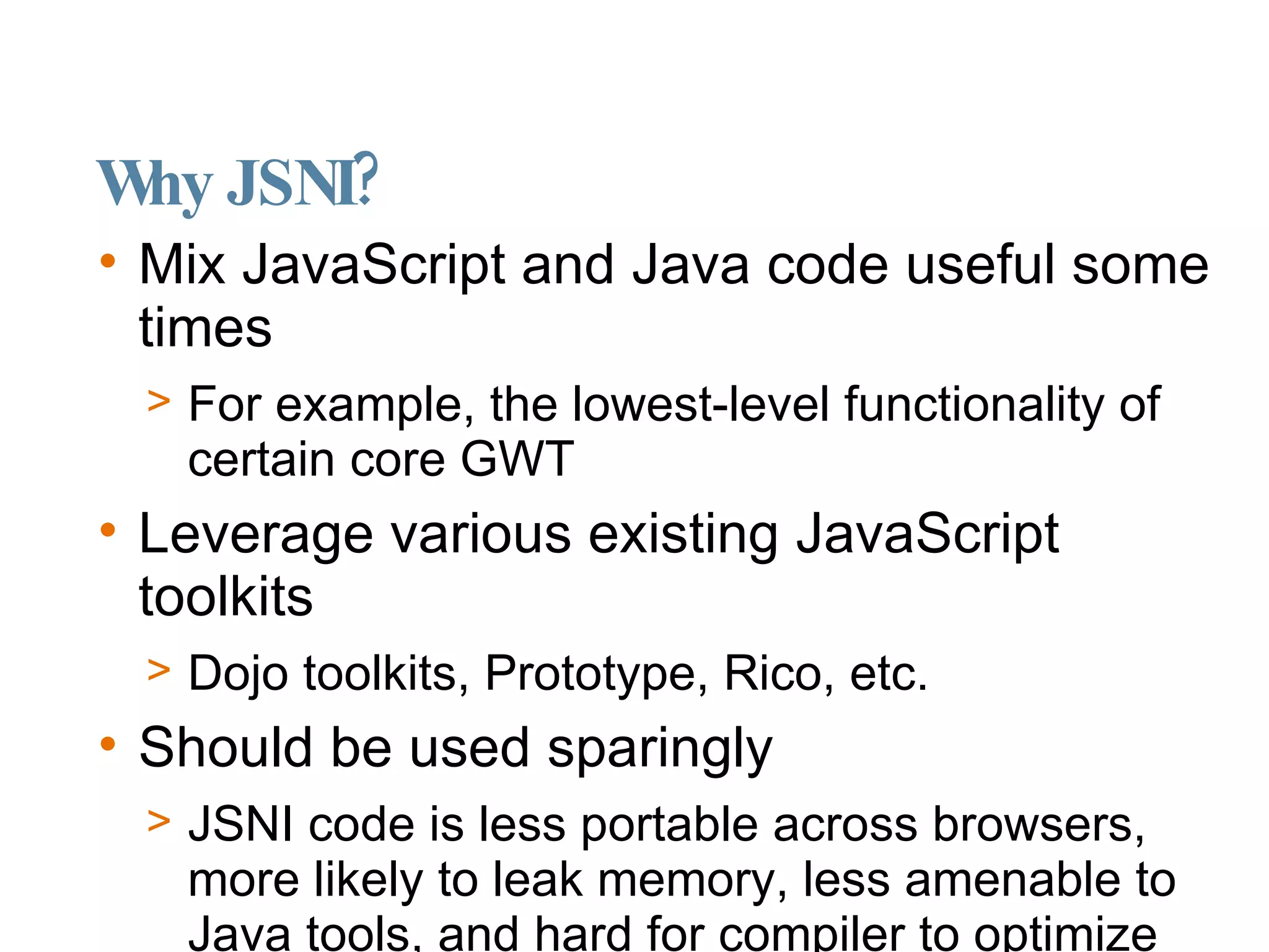 Why JSNI? Mix JavaScript and Java code useful some times  For example, the lowest-level functionality of certain core GWT Leverage various existing JavaScript toolkits Dojo toolkits, Prototype, Rico, etc. Should be used sparingly JSNI code is less portable across browsers, more likely to leak memory, less amenable to Java tools, and hard for compiler to optimize 