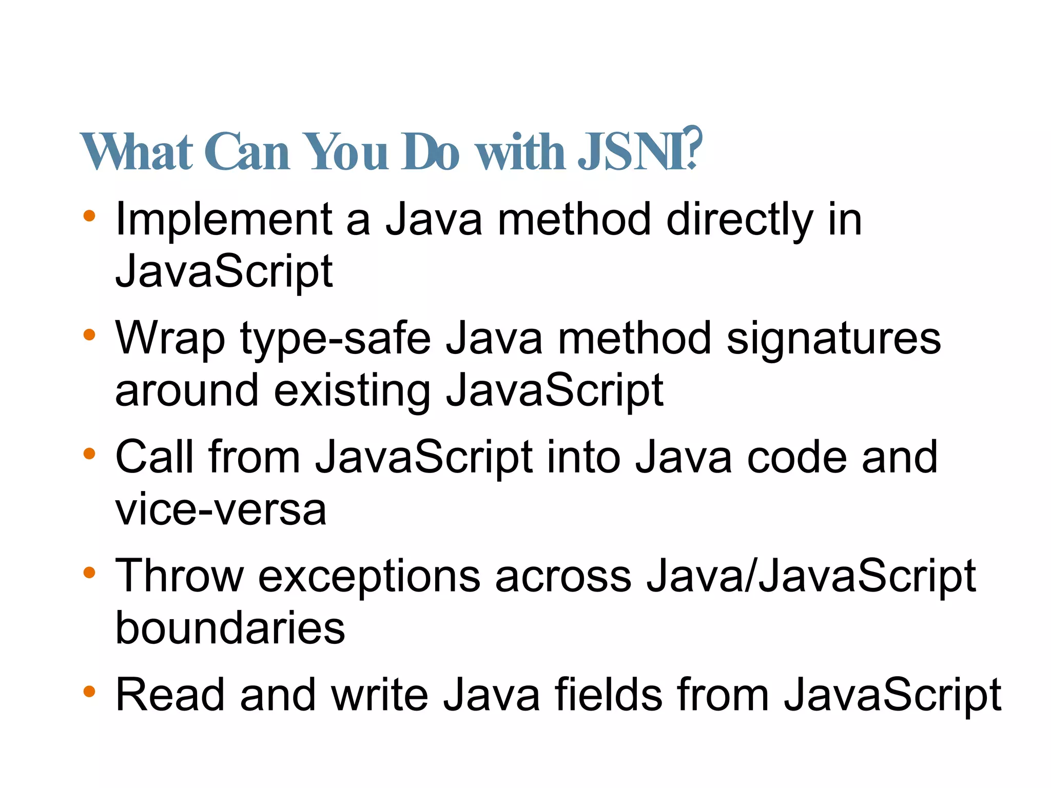 What Can You Do with JSNI? Implement a Java method directly in JavaScript Wrap type-safe Java method signatures around existing JavaScript Call from JavaScript into Java code and vice-versa Throw exceptions across Java/JavaScript boundaries Read and write Java fields from JavaScript 