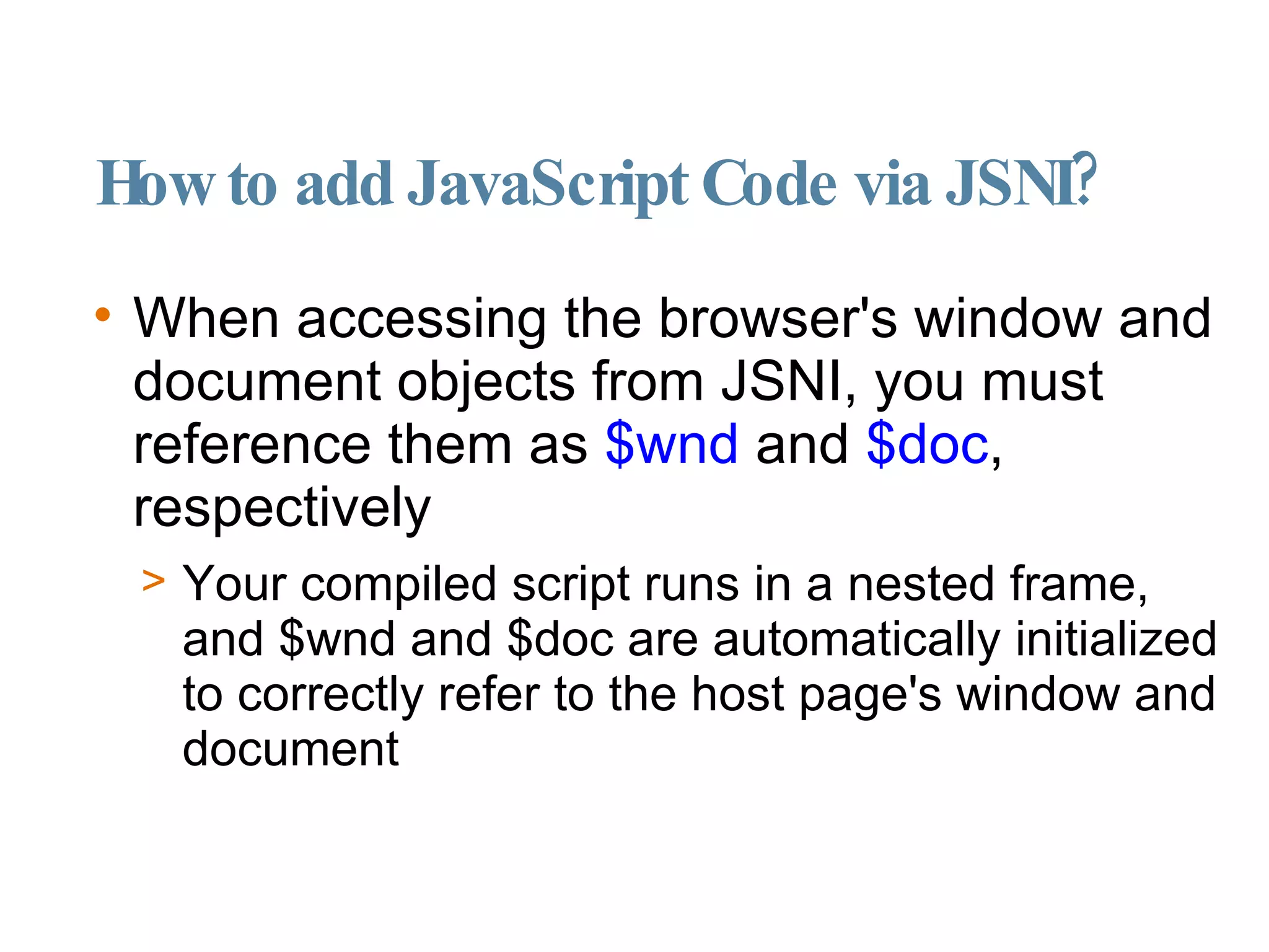 How to add JavaScript Code via JSNI? When accessing the browser's window and document objects from JSNI, you must reference them as  $wnd  and  $doc , respectively Your compiled script runs in a nested frame, and $wnd and $doc are automatically initialized to correctly refer to the host page's window and document 
