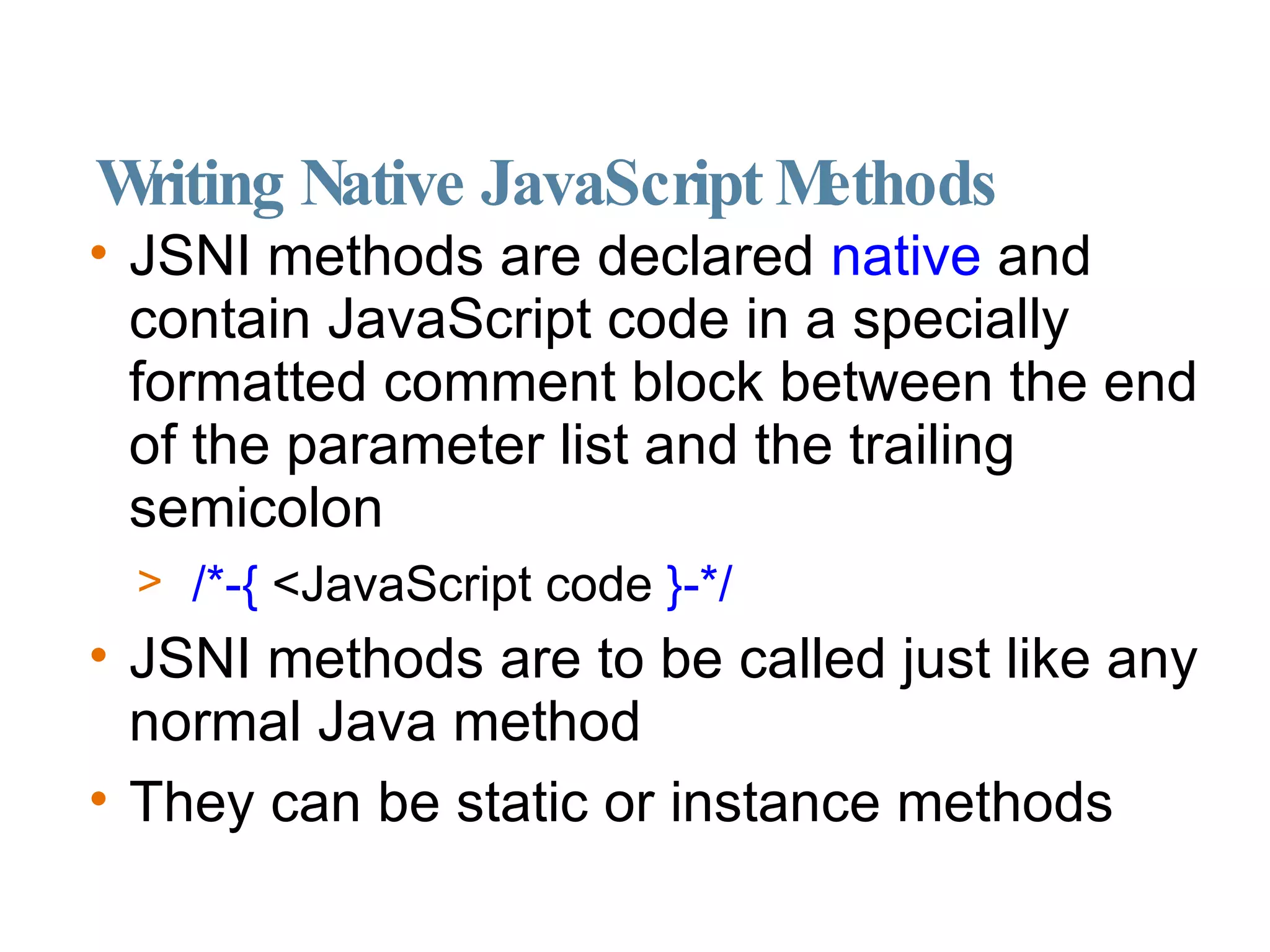 Writing Native JavaScript Methods JSNI methods are declared  native  and contain JavaScript code in a specially formatted comment block between the end of the parameter list and the trailing semicolon /*-{  <JavaScript code  }-*/ JSNI methods are to be called just like any normal Java method They can be static or instance methods 