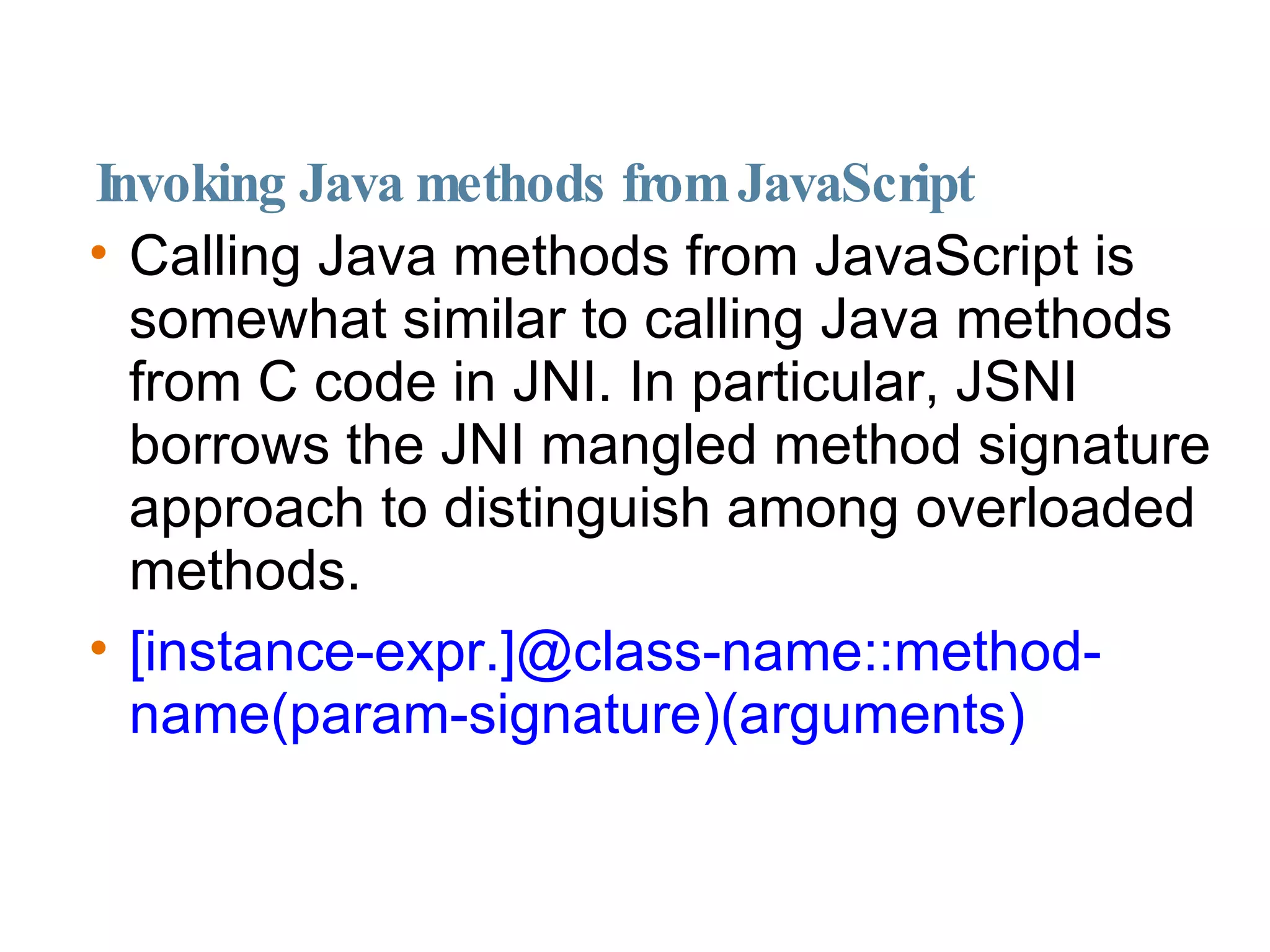 Invoking Java methods from JavaScript Calling Java methods from JavaScript is somewhat similar to calling Java methods from C code in JNI. In particular, JSNI borrows the JNI mangled method signature approach to distinguish among overloaded methods. [instance-expr.]@class-name::method-name(param-signature)(arguments)‏ 