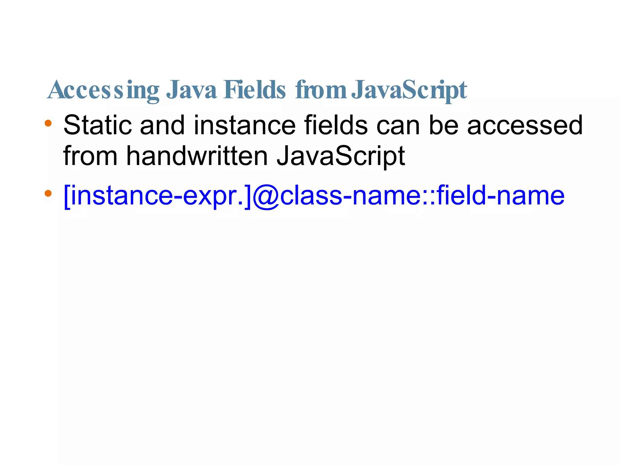 Accessing Java Fields from JavaScript Static and instance fields can be accessed from handwritten JavaScript [instance-expr.]@class-name::field-name 