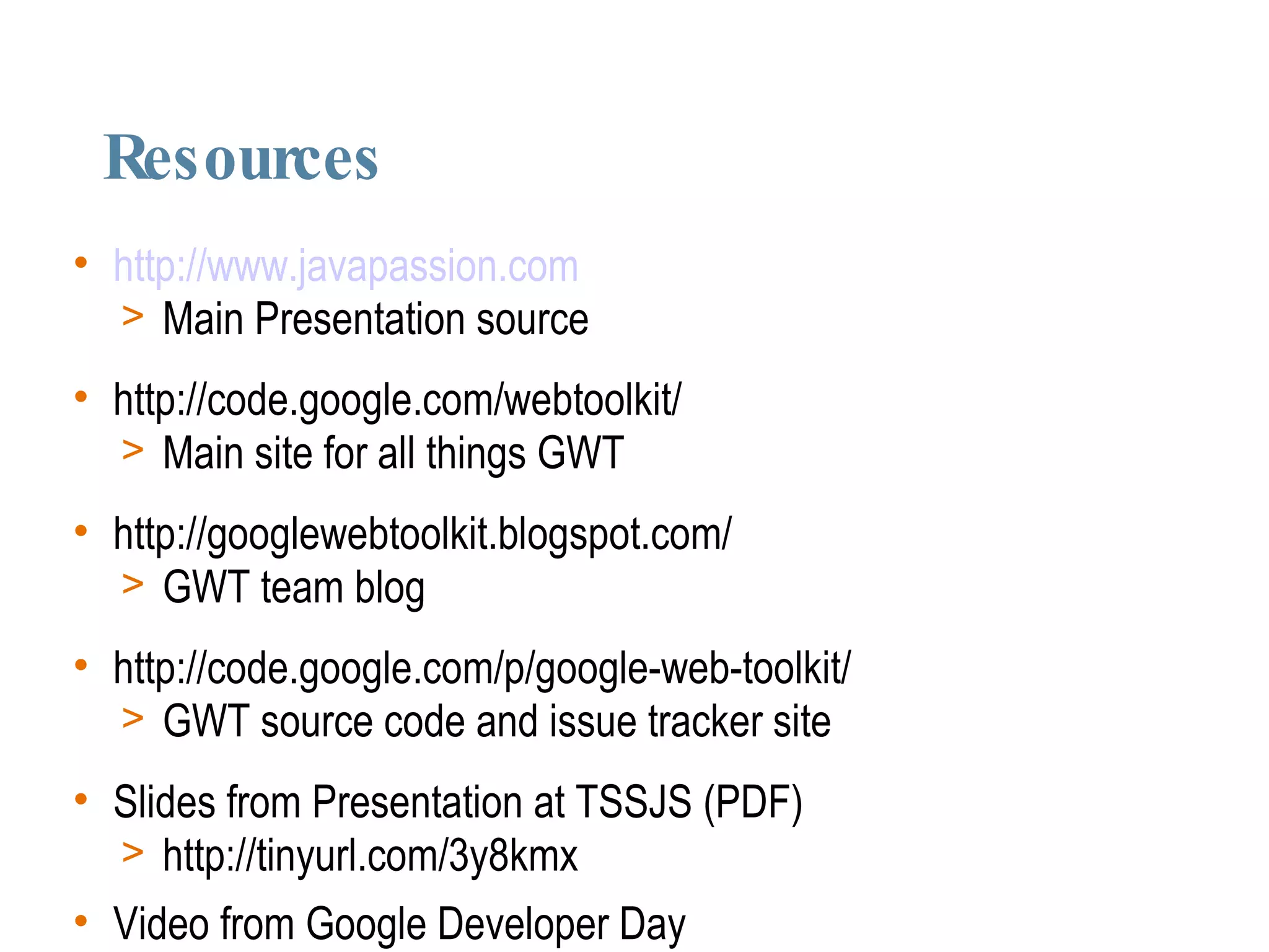 Resources http://www.javapassion.com Main Presentation source http://code.google.com/webtoolkit/ Main site for all things GWT http://googlewebtoolkit.blogspot.com/ GWT team blog http://code.google.com/p/google-web-toolkit/ GWT source code and issue tracker site Slides from Presentation at TSSJS (PDF)‏ http://tinyurl.com/3y8kmx Video from Google Developer Day http://tinyurl.com/2rkq29 