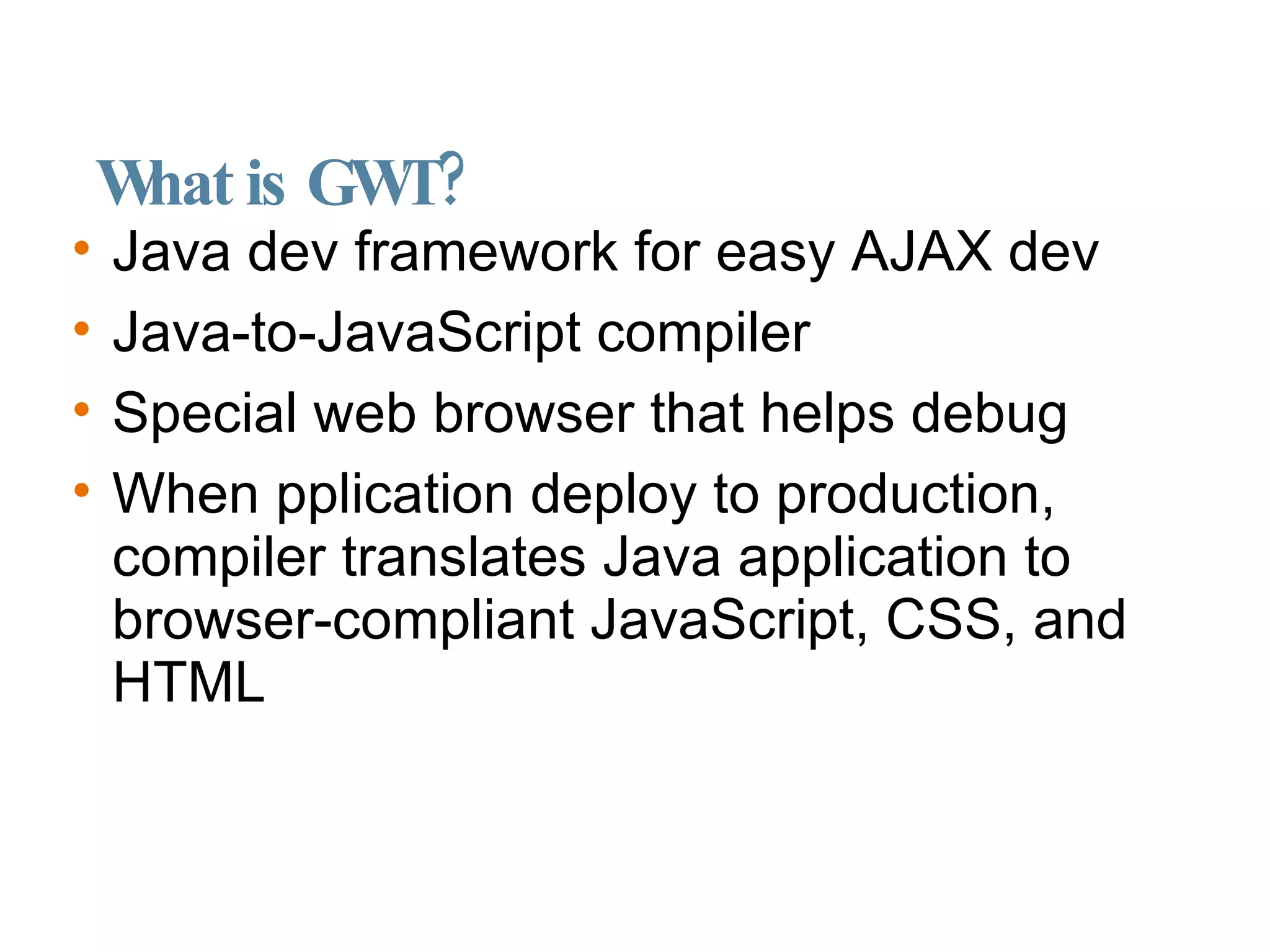 What is GWT? Java dev framework for easy AJAX dev Java-to-JavaScript compiler Special web browser that helps debug When pplication deploy to production, compiler translates Java application to browser-compliant JavaScript, CSS, and HTML 