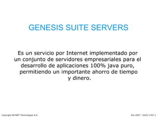 GENESIS SUITE SERVERS Es un servicio por Internet implementado por  un conjunto de servidores empresariales para el  desarrollo de aplicaciones 100% java puro,  permitiendo un importante ahorro de tiempo y dinero. Ene 2007 - GX22-1707-1 Copyright SKYNET Technologies S.A. 