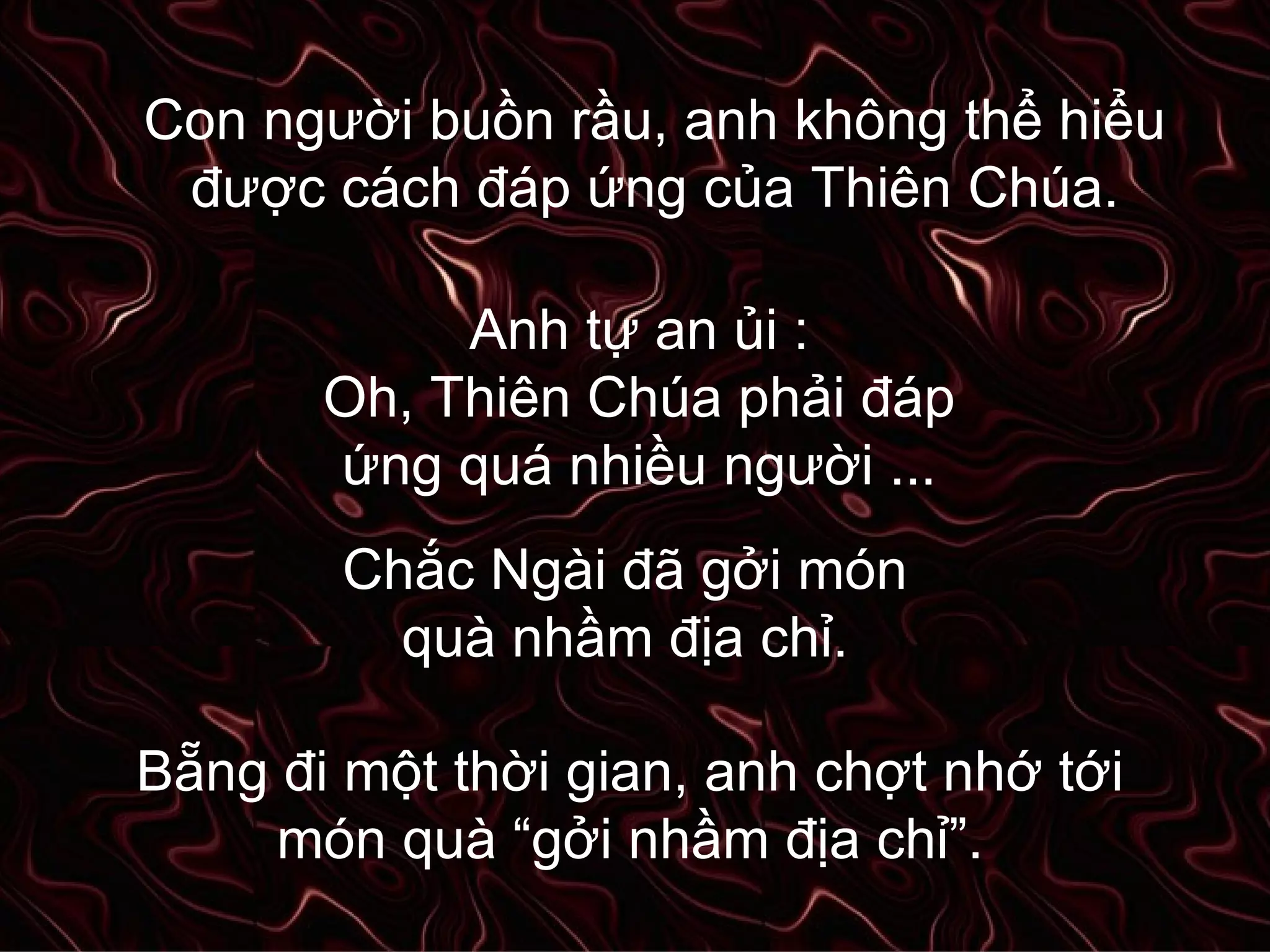 Con người buồn rầu, anh không thể hiểu được cách đáp ứng của Thiên Chúa. Anh tự an ủi : Oh, Thiên Chúa phải đáp ứng quá nhiều người ... Chắc Ngài đã gởi món quà nhầm địa chỉ. Bẵng đi một thời gian, anh chợt nhớ tới món quà “gởi nhầm địa chỉ”. 