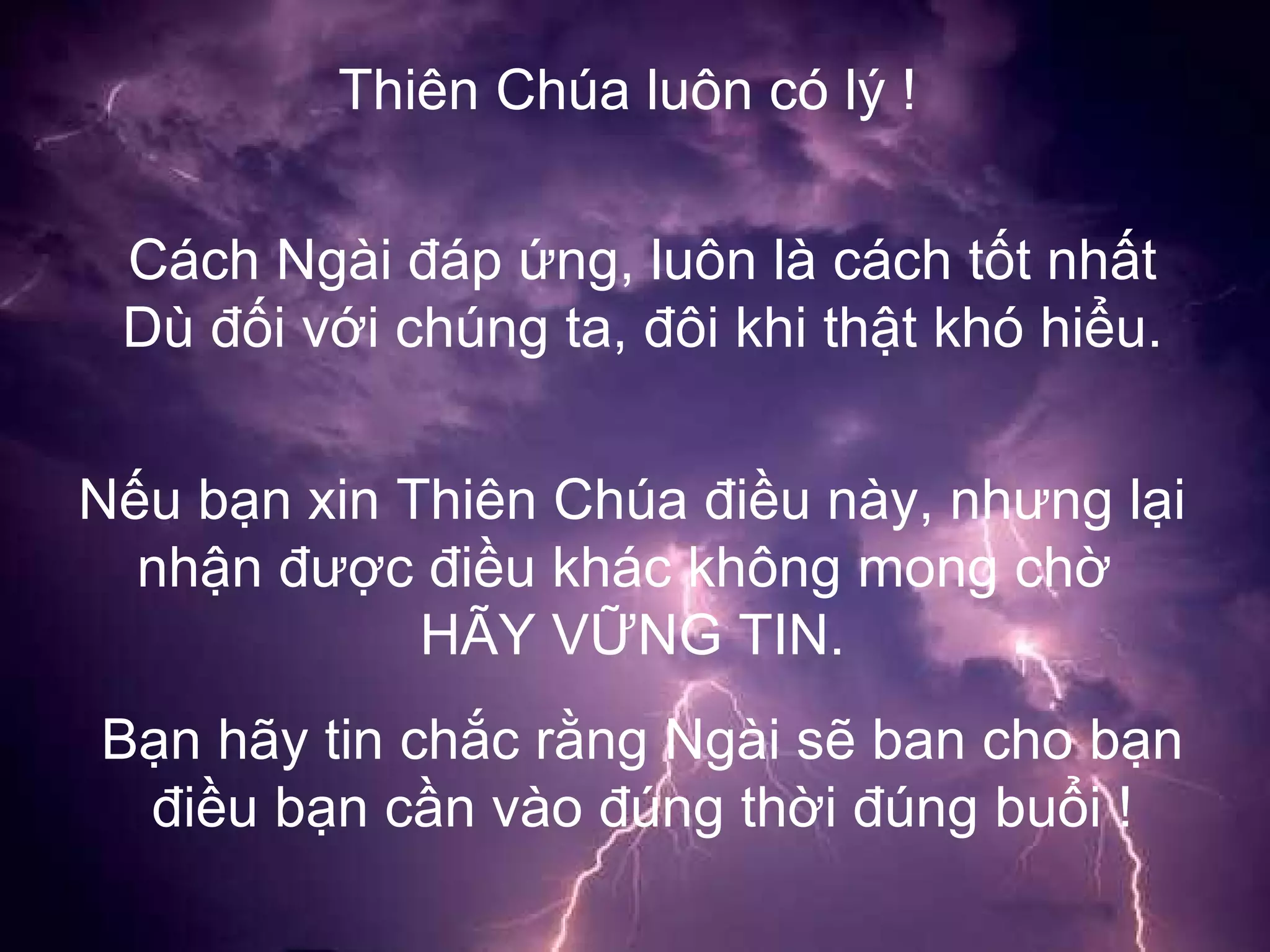 Thiên Chúa luôn có lý ! Cách Ngài đáp ứng, luôn là cách tốt nhất Dù đối với chúng ta, đôi khi thật khó hiểu. Nếu bạn xin Thiên Chúa điều này, nhưng lại nhận được điều khác không mong chờ  HÃY VỮNG TIN. Bạn hãy tin chắc rằng Ngài sẽ ban cho bạn điều bạn cần vào đúng thời đúng buổi ! 