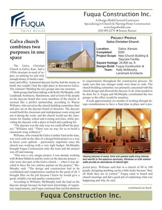 Fuqua Construction Inc.
                                                                           A Design/Build General Contractor
                                                                 Specializing in Church & Nursing Home Construction
                                                                                  www.fuquabuilds.com
                                                                             620.585.2270 ● Inman, Kansas

                                                                                          PROJECT PROFILE
Galva church                                                                          Galva Christian Church
combines two                                                                Location:      Galva, Kansas
purposes in one                                                             Completed:     2000
space                                                                       Project Scope: New Church Building &
                                                                                           Daycare Facility
                                                                            Square footage: 24,800 sq. ft.
   The Galva Christian                                                      Design Build Fuqua Construction &
Church in Galva, Kan., had a                                                     Team: Kelly McMurphy,
1950s structure in need of re-                                                           Landmark Architects
pair, no parking lot and only
enough money to build a sanc-
                                                                to requirements throughout the construction process. He
tuary and office. A planned daycare facility had the money to
                                                                made sure that any changes made were done to code. The
build, but couldn’t find the right place in downtown Galva.
                                                                church building committee was primarily concerned with the
The solution? Melding the two groups into one structure.
                                                                church design and allowed the daycare to do what needed to
   Both groups had been talking with Kelly McMurphy with
                                                                be done for it. Fuqua and McMurphy coordinated the two
Landmark Architects, Hutchinson, and several of the people
                                                                groups so the effect would be seamless.
on the daycare board also were members of the church. It
                                                                   It took approximately six months of working through de-
seemed like a perfect partnership, according to Wayne
                                                                sign considerations to have a final plan in place and a pro-
Williams, who served as the church building committee chair
and also sat on the daycare board of directors. The daycare
would build the classroom and multipurpose room wing and
use it during the week, and the church would use the class-
rooms for Sunday school and evening activities, while pro-
viding the daycare with a place to build and a parking lot.
   “The daycare was the only way we could afford the proj-
ect,” Williams said. “There was no way for us to build a
classroom wing without it.”
   Williams, who owned the Galva Lumber Yard at the time,
was soon sold on the idea of a design/build project as a way
to know costs upfront – particularly important since the
church was working with a very tight budget. McMurphy
brought Fuqua Construction onto the team and the project
was off and running.
   “This was a very unique project. I was already working       Varying textures of wood, brick and painted walls bring interest
with Robert Baldwin and his sister on the daycare project —     and warmth to the spacious sanctuary. Windows on both exterior
who were also part of the Galva church — when it was de-        walls provide an abundance of natural light.
cided to have the two entities partner on the project,” Mc-
                                                                jected price. Williams said that in a church of 80 to 100
Murphy said. “The design and construction had to be
                                                                people, designing anything can be a little tricky because “they
coordinated and compromises reached for the good of all. I
                                                                all think they are in control.” Fuqua came to board and
brought Max on the job because I knew he would give a
                                                                church meetings and did a good job of explaining what was
good, reliable cost and quality construction.”
                                                                happening and why, he said.
   According to Williams, McMurphy took the lead on the
daycare design because he had more knowledge of regula-
                                                                                                          continued on back
tory requirements, and Fuqua continued that careful attention

                          Fuqua Construction Inc.
 