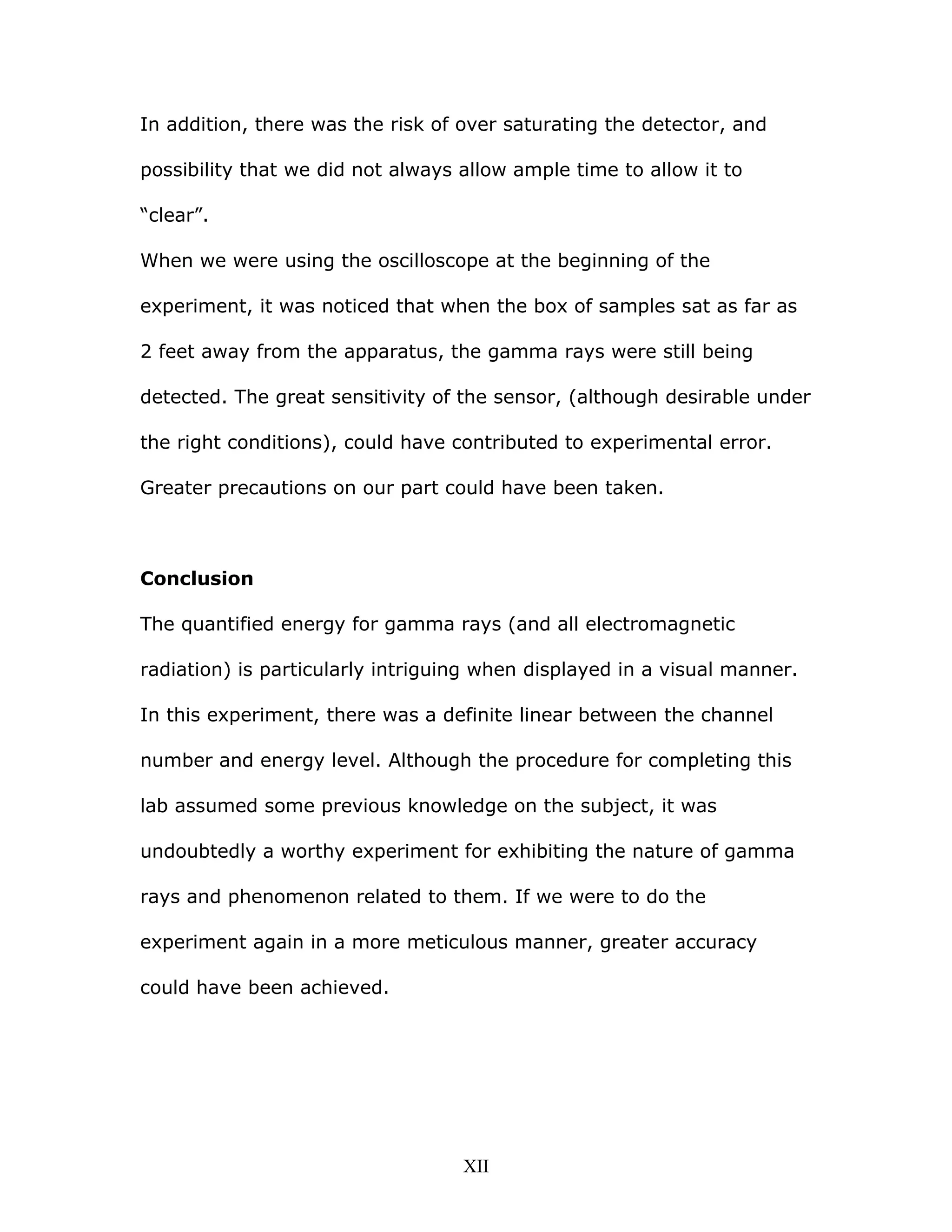 In addition, there was the risk of over saturating the detector, and
possibility that we did not always allow ample time to allow it to
“clear”.
When we were using the oscilloscope at the beginning of the
experiment, it was noticed that when the box of samples sat as far as
2 feet away from the apparatus, the gamma rays were still being
detected. The great sensitivity of the sensor, (although desirable under
the right conditions), could have contributed to experimental error.
Greater precautions on our part could have been taken.
Conclusion
The quantified energy for gamma rays (and all electromagnetic
radiation) is particularly intriguing when displayed in a visual manner.
In this experiment, there was a definite linear between the channel
number and energy level. Although the procedure for completing this
lab assumed some previous knowledge on the subject, it was
undoubtedly a worthy experiment for exhibiting the nature of gamma
rays and phenomenon related to them. If we were to do the
experiment again in a more meticulous manner, greater accuracy
could have been achieved.
XII
 