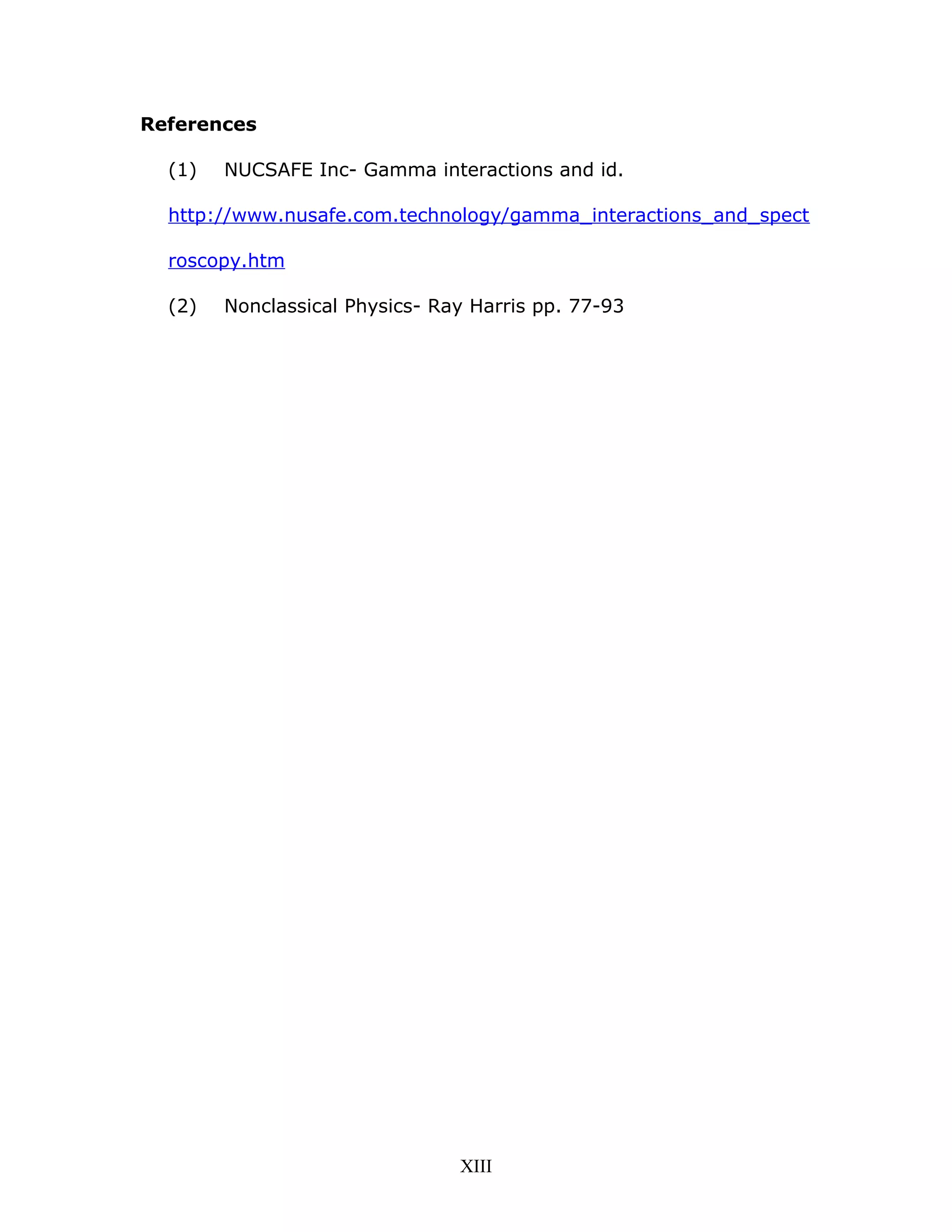 References
(1) NUCSAFE Inc- Gamma interactions and id.
http://www.nusafe.com.technology/gamma_interactions_and_spect
roscopy.htm
(2) Nonclassical Physics- Ray Harris pp. 77-93
XIII
 