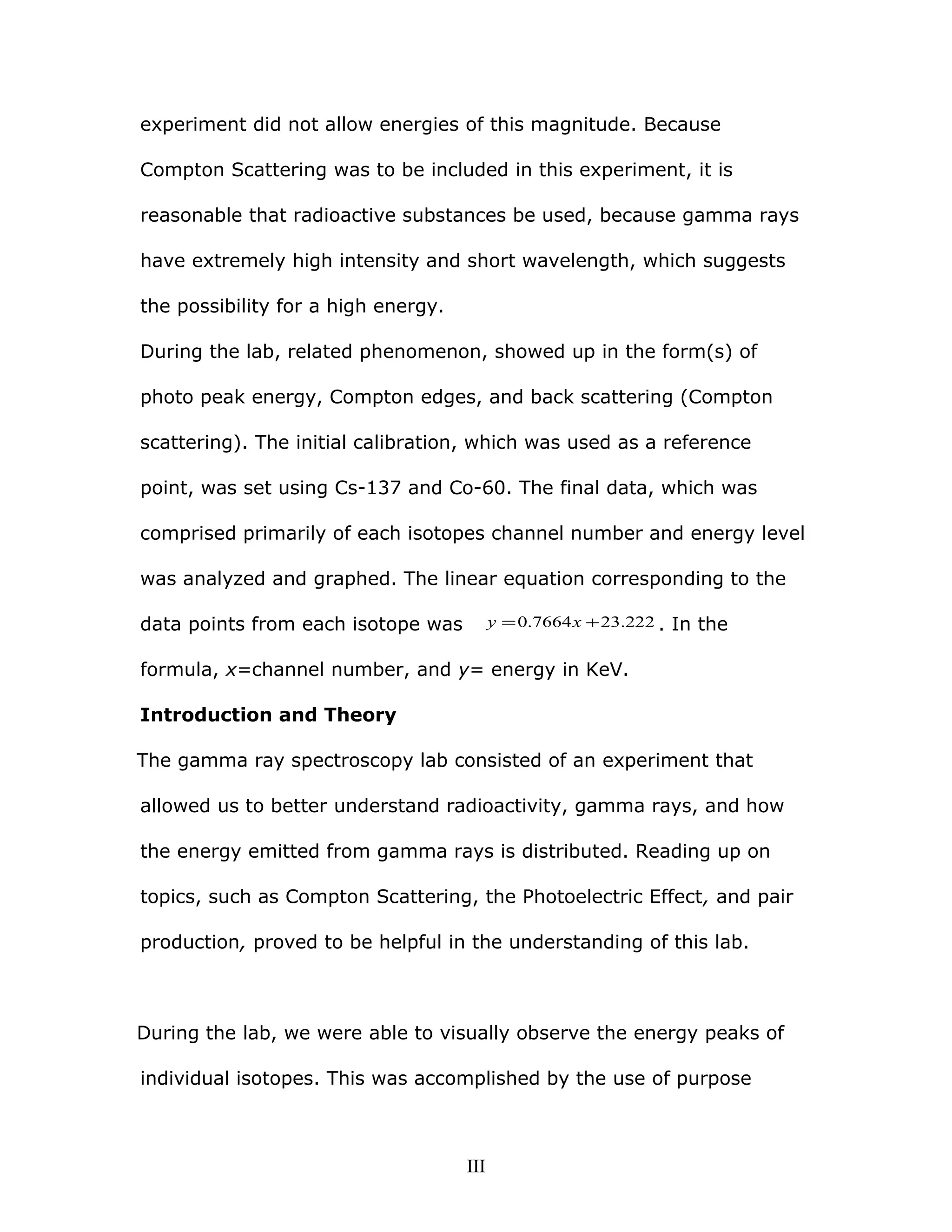 experiment did not allow energies of this magnitude. Because
Compton Scattering was to be included in this experiment, it is
reasonable that radioactive substances be used, because gamma rays
have extremely high intensity and short wavelength, which suggests
the possibility for a high energy.
During the lab, related phenomenon, showed up in the form(s) of
photo peak energy, Compton edges, and back scattering (Compton
scattering). The initial calibration, which was used as a reference
point, was set using Cs-137 and Co-60. The final data, which was
comprised primarily of each isotopes channel number and energy level
was analyzed and graphed. The linear equation corresponding to the
data points from each isotope was 222.237664.0 += xy . In the
formula, x=channel number, and y= energy in KeV.
Introduction and Theory
The gamma ray spectroscopy lab consisted of an experiment that
allowed us to better understand radioactivity, gamma rays, and how
the energy emitted from gamma rays is distributed. Reading up on
topics, such as Compton Scattering, the Photoelectric Effect, and pair
production, proved to be helpful in the understanding of this lab.
During the lab, we were able to visually observe the energy peaks of
individual isotopes. This was accomplished by the use of purpose
III
 