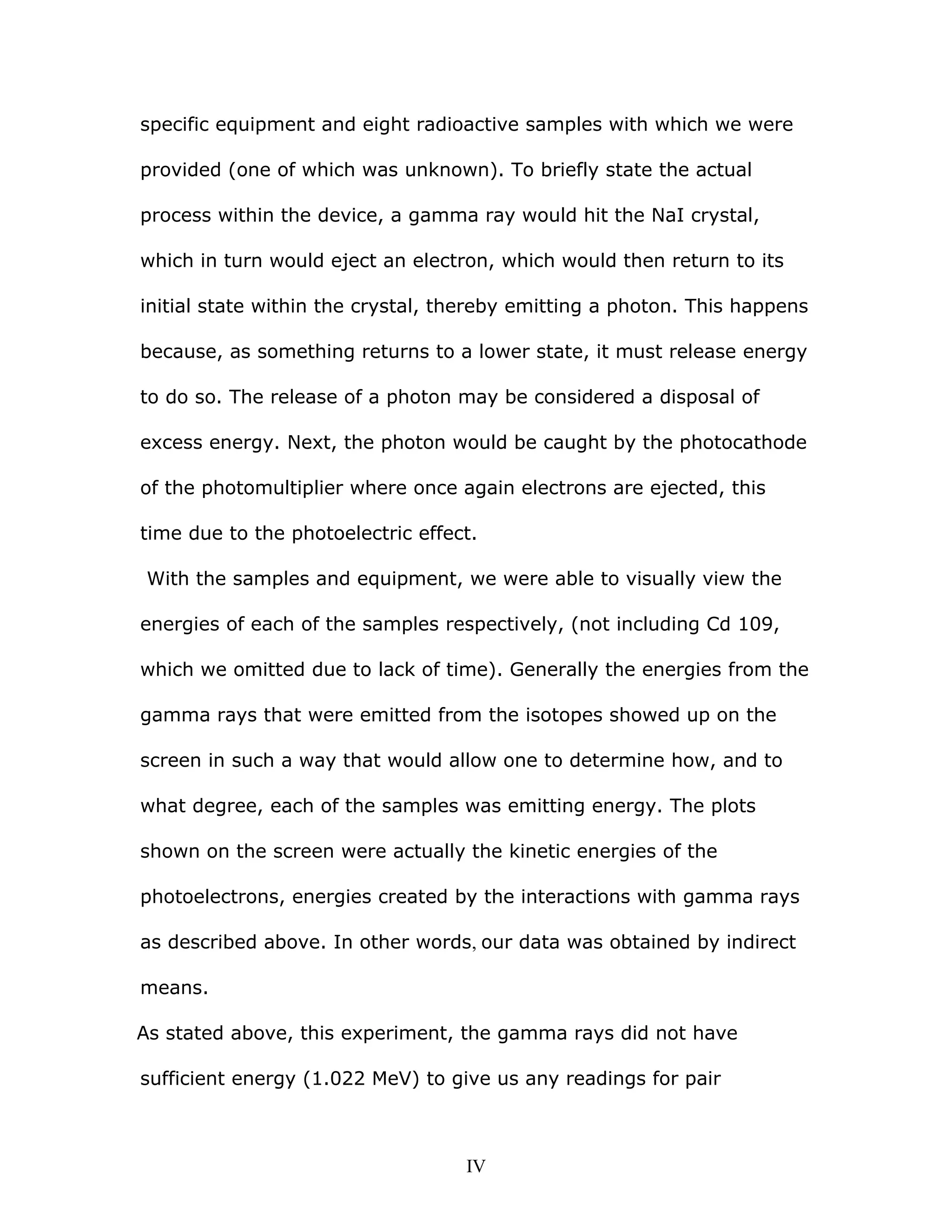 specific equipment and eight radioactive samples with which we were
provided (one of which was unknown). To briefly state the actual
process within the device, a gamma ray would hit the NaI crystal,
which in turn would eject an electron, which would then return to its
initial state within the crystal, thereby emitting a photon. This happens
because, as something returns to a lower state, it must release energy
to do so. The release of a photon may be considered a disposal of
excess energy. Next, the photon would be caught by the photocathode
of the photomultiplier where once again electrons are ejected, this
time due to the photoelectric effect.
With the samples and equipment, we were able to visually view the
energies of each of the samples respectively, (not including Cd 109,
which we omitted due to lack of time). Generally the energies from the
gamma rays that were emitted from the isotopes showed up on the
screen in such a way that would allow one to determine how, and to
what degree, each of the samples was emitting energy. The plots
shown on the screen were actually the kinetic energies of the
photoelectrons, energies created by the interactions with gamma rays
as described above. In other words, our data was obtained by indirect
means.
As stated above, this experiment, the gamma rays did not have
sufficient energy (1.022 MeV) to give us any readings for pair
IV
 