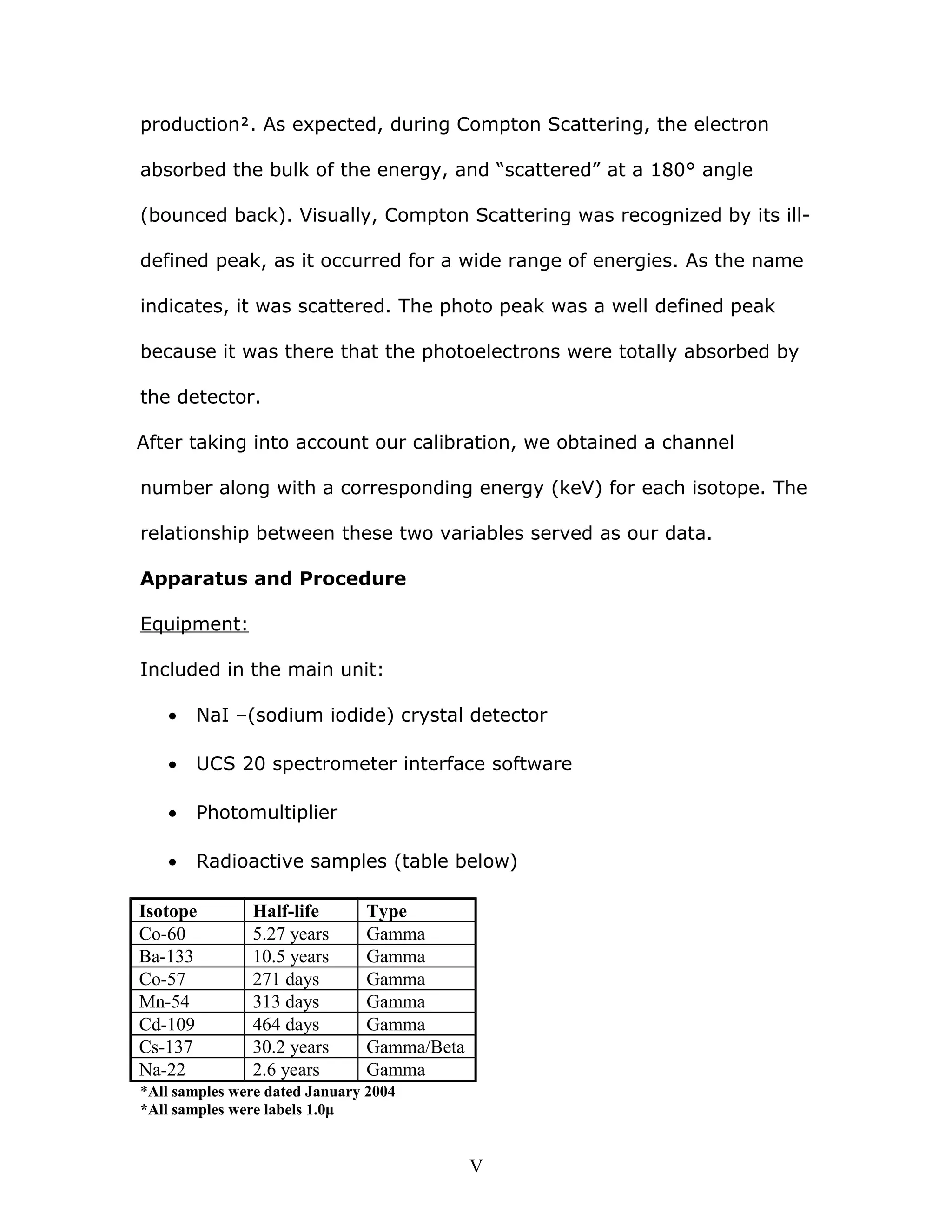 production. As expected, during Compton Scattering, the electron
absorbed the bulk of the energy, and “scattered” at a 180° angle
(bounced back). Visually, Compton Scattering was recognized by its ill-
defined peak, as it occurred for a wide range of energies. As the name
indicates, it was scattered. The photo peak was a well defined peak
because it was there that the photoelectrons were totally absorbed by
the detector.
After taking into account our calibration, we obtained a channel
number along with a corresponding energy (keV) for each isotope. The
relationship between these two variables served as our data.
Apparatus and Procedure
Equipment:
Included in the main unit:
• NaI –(sodium iodide) crystal detector
• UCS 20 spectrometer interface software
• Photomultiplier
• Radioactive samples (table below)
Isotope Half-life Type
Co-60 5.27 years Gamma
Ba-133 10.5 years Gamma
Co-57 271 days Gamma
Mn-54 313 days Gamma
Cd-109 464 days Gamma
Cs-137 30.2 years Gamma/Beta
Na-22 2.6 years Gamma
*All samples were dated January 2004
*All samples were labels 1.0μ
V
 