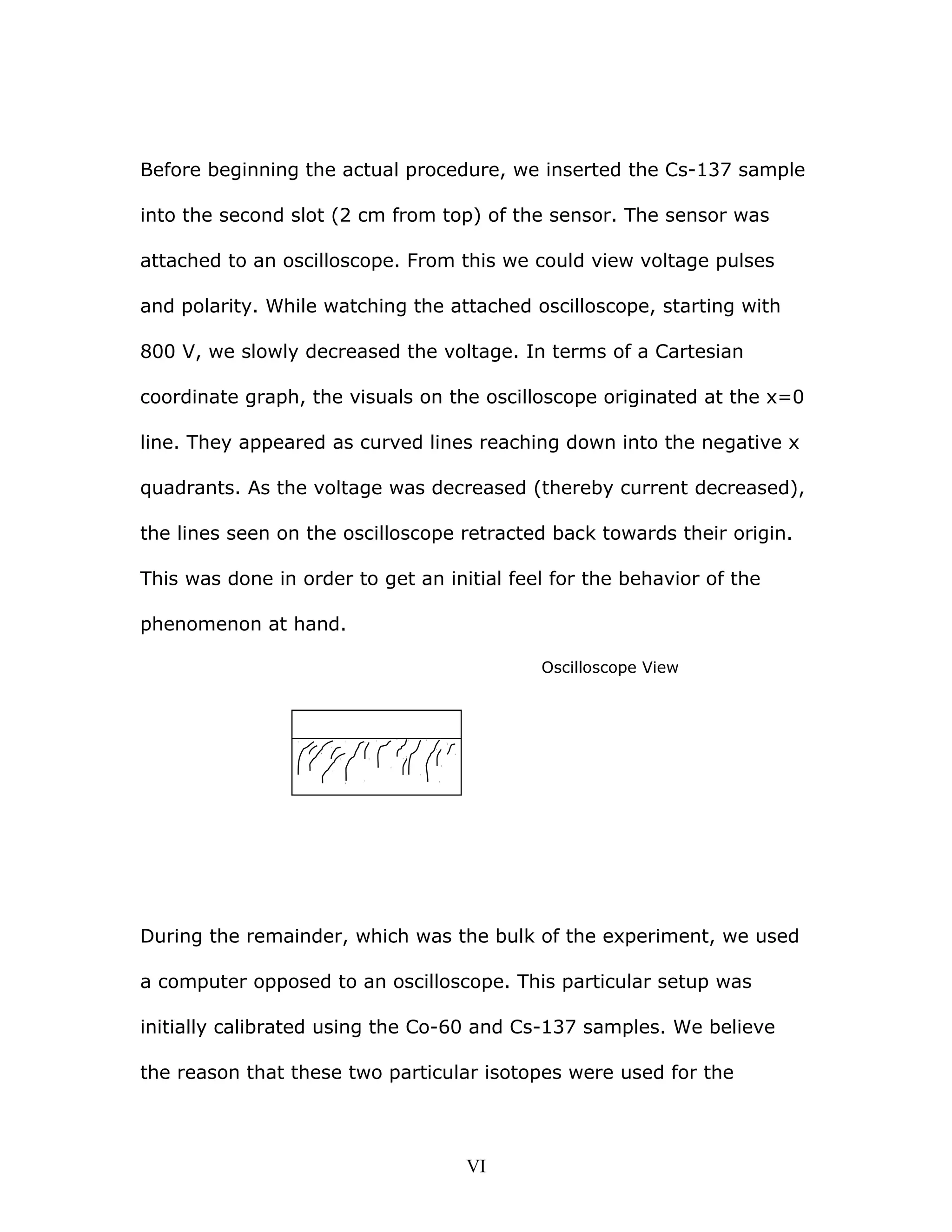 Before beginning the actual procedure, we inserted the Cs-137 sample
into the second slot (2 cm from top) of the sensor. The sensor was
attached to an oscilloscope. From this we could view voltage pulses
and polarity. While watching the attached oscilloscope, starting with
800 V, we slowly decreased the voltage. In terms of a Cartesian
coordinate graph, the visuals on the oscilloscope originated at the x=0
line. They appeared as curved lines reaching down into the negative x
quadrants. As the voltage was decreased (thereby current decreased),
the lines seen on the oscilloscope retracted back towards their origin.
This was done in order to get an initial feel for the behavior of the
phenomenon at hand.
Oscilloscope View
During the remainder, which was the bulk of the experiment, we used
a computer opposed to an oscilloscope. This particular setup was
initially calibrated using the Co-60 and Cs-137 samples. We believe
the reason that these two particular isotopes were used for the
VI
 