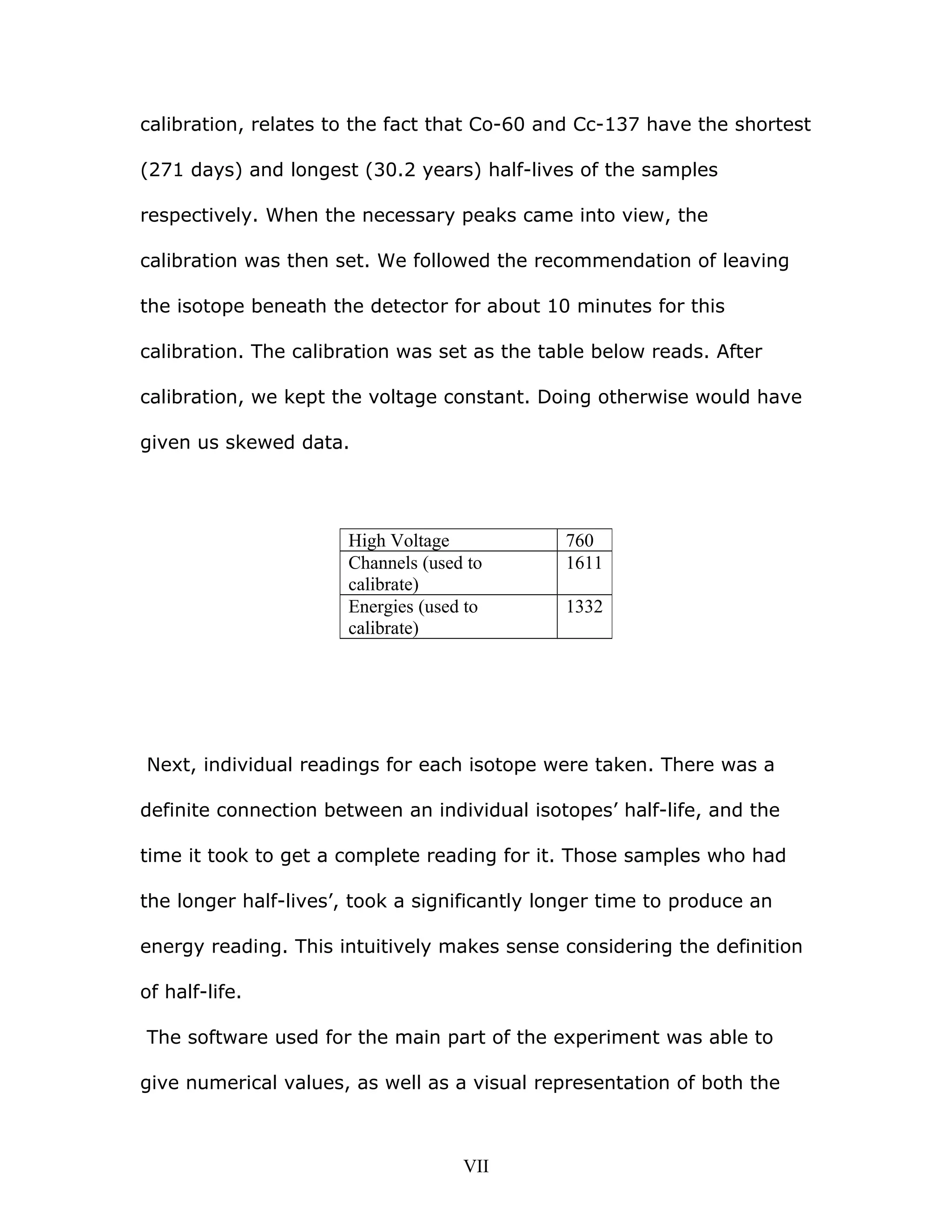 calibration, relates to the fact that Co-60 and Cc-137 have the shortest
(271 days) and longest (30.2 years) half-lives of the samples
respectively. When the necessary peaks came into view, the
calibration was then set. We followed the recommendation of leaving
the isotope beneath the detector for about 10 minutes for this
calibration. The calibration was set as the table below reads. After
calibration, we kept the voltage constant. Doing otherwise would have
given us skewed data.
Next, individual readings for each isotope were taken. There was a
definite connection between an individual isotopes’ half-life, and the
time it took to get a complete reading for it. Those samples who had
the longer half-lives’, took a significantly longer time to produce an
energy reading. This intuitively makes sense considering the definition
of half-life.
The software used for the main part of the experiment was able to
give numerical values, as well as a visual representation of both the
High Voltage 760
Channels (used to
calibrate)
1611
Energies (used to
calibrate)
1332
VII
 