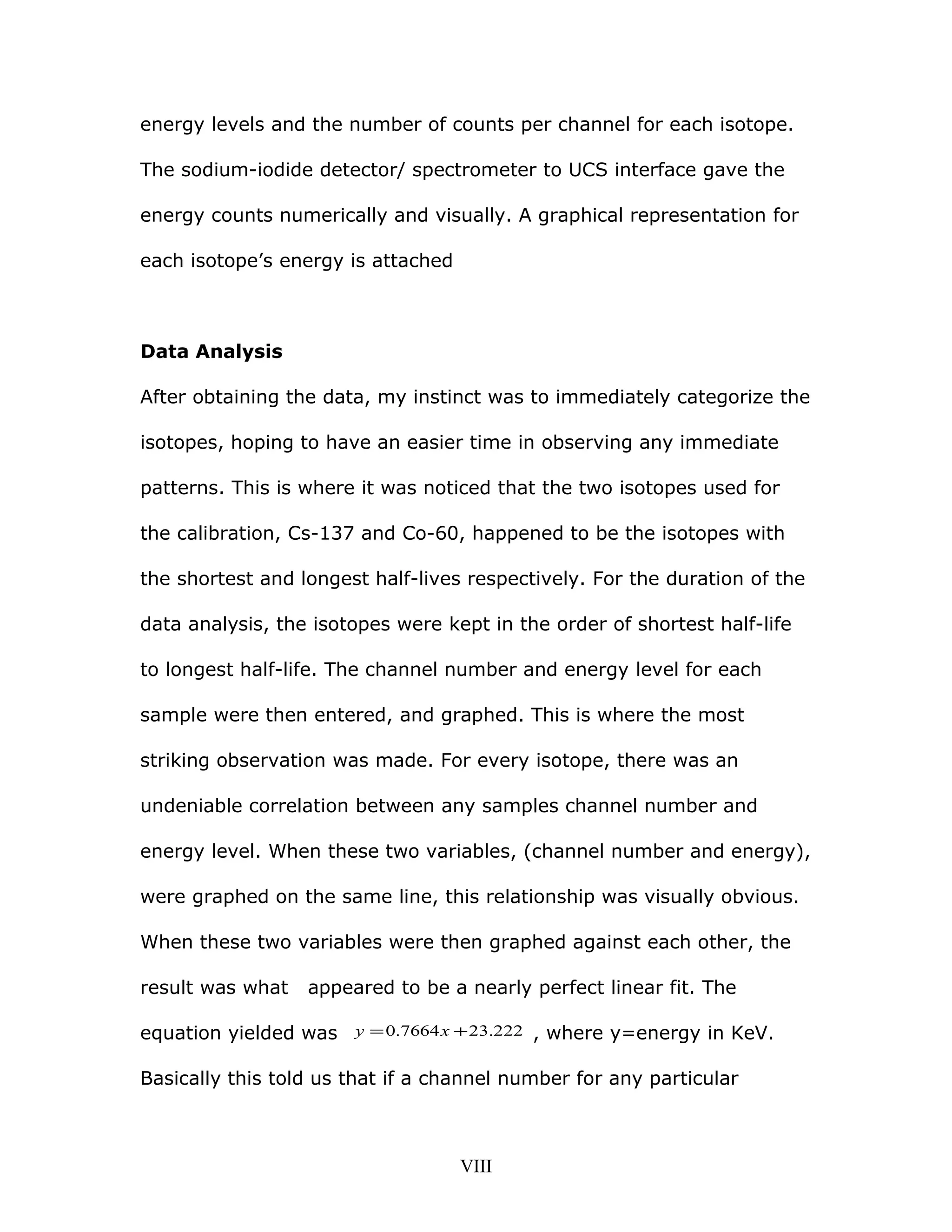 energy levels and the number of counts per channel for each isotope.
The sodium-iodide detector/ spectrometer to UCS interface gave the
energy counts numerically and visually. A graphical representation for
each isotope’s energy is attached
Data Analysis
After obtaining the data, my instinct was to immediately categorize the
isotopes, hoping to have an easier time in observing any immediate
patterns. This is where it was noticed that the two isotopes used for
the calibration, Cs-137 and Co-60, happened to be the isotopes with
the shortest and longest half-lives respectively. For the duration of the
data analysis, the isotopes were kept in the order of shortest half-life
to longest half-life. The channel number and energy level for each
sample were then entered, and graphed. This is where the most
striking observation was made. For every isotope, there was an
undeniable correlation between any samples channel number and
energy level. When these two variables, (channel number and energy),
were graphed on the same line, this relationship was visually obvious.
When these two variables were then graphed against each other, the
result was what appeared to be a nearly perfect linear fit. The
equation yielded was 222.237664.0 += xy , where y=energy in KeV.
Basically this told us that if a channel number for any particular
VIII
 