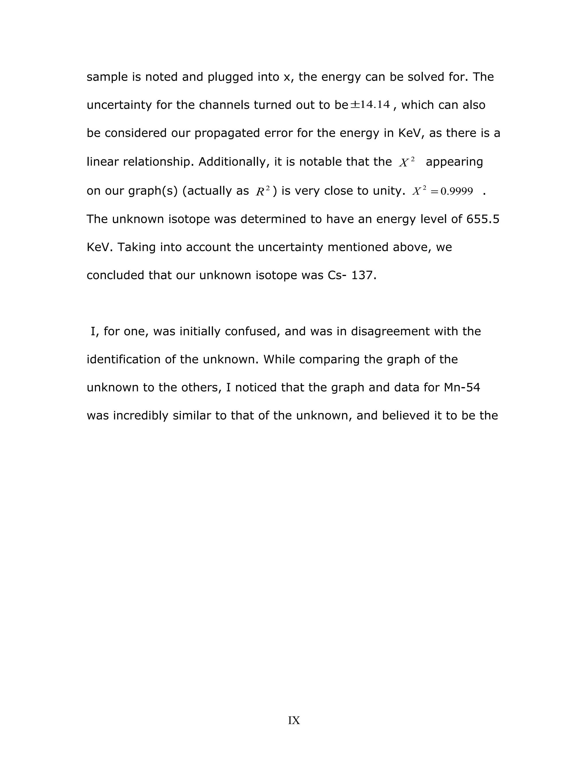 sample is noted and plugged into x, the energy can be solved for. The
uncertainty for the channels turned out to be 14.14± , which can also
be considered our propagated error for the energy in KeV, as there is a
linear relationship. Additionally, it is notable that the 2
X appearing
on our graph(s) (actually as 2
R ) is very close to unity. 9999.02
=X .
The unknown isotope was determined to have an energy level of 655.5
KeV. Taking into account the uncertainty mentioned above, we
concluded that our unknown isotope was Cs- 137.
I, for one, was initially confused, and was in disagreement with the
identification of the unknown. While comparing the graph of the
unknown to the others, I noticed that the graph and data for Mn-54
was incredibly similar to that of the unknown, and believed it to be the
IX
 