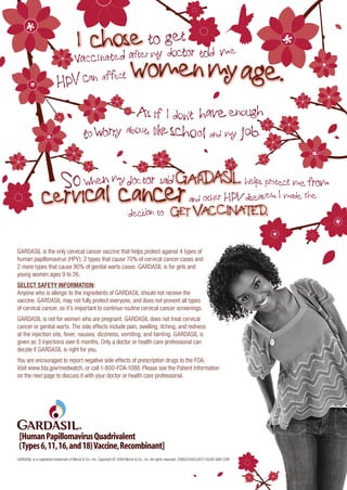 GARDASIL is the only cervical cancer vaccine that helps protect against 4 types of
human papillomavirus (HPV): 2 types that cause 70% of cervical cancer cases and
2 more types that cause 90% of genital warts cases. GARDASIL is for girls and
young women ages 9 to 26.
SELECT SAFETY INFORMATION:
Anyone who is allergic to the ingredients of GARDASIL should not receive the
vaccine. GARDASIL may not fully protect everyone, and does not prevent all types
of cervical cancer, so it’s important to continue routine cervical cancer screenings.
GARDASIL is not for women who are pregnant. GARDASIL does not treat cervical
cancer or genital warts. The side effects include pain, swelling, itching, and redness
at the injection site, fever, nausea, dizziness, vomiting, and fainting. GARDASIL is
given as 3 injections over 6 months. Only a doctor or health care professional can
decide if GARDASIL is right for you.
You are encouraged to report negative side effects of prescription drugs to the FDA.
Visit www.fda.gov/medwatch, or call 1-800-FDA-1088. Please see the Patient Information
on the next page to discuss it with your doctor or health care professional.




GARDASIL is a registered trademark of Merck & Co., Inc. Copyright © 2008 Merck & Co., Inc. All rights reserved. 20802249(2)(307)-05/08-GRD-CON
 