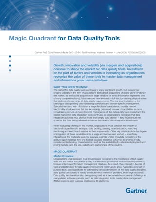 Magic Quadrant for Data Quality Tools

        Gartner RAS Core Research Note G00157464, Ted Friedman, Andreas Bitterer, 4 June 2008, R2756 06052009




                         Growth, innovation and volatility (via mergers and acquisitions)
                         continue to shape the market for data quality tools. Investment
                         on the part of buyers and vendors is increasing as organizations
                         recognize the value of these tools in master data management
                         and information governance initiatives.

                         WHAT YOU NEED TO KNOW
                         The market for data quality tools continues to enjoy significant growth, but experiences
                         ongoing volatility in the form of acquisitions (both direct acquisitions of stand-alone vendors in
                         this market, as well as the acquisition of larger vendors for which this market represents one
                         of many competitive fronts). Most vendors have evolved to full-function data quality tool suites
                         that address a broad range of data quality requirements. This is a clear indication of the
                         blending of data profiling, data-cleansing operations and domain-specific management.
                         Specialist vendors, with a focus on a single functional competence, provide narrow
                         functionality at a lower cost but are increasingly pressured to expand capabilities as more
                         consolidation occurs. A macro trend of convergence of the data quality tools market and the
                         related market for data integration tools continues, as organizations recognize that data
                         integration activities must provide more than simply data delivery – they must ensure the
                         quality of the data being delivered enhances the value of data integration investments.

                         When evaluating offerings in this market, organizations must consider the breadth of
                         functional capabilities (for example, data profiling, parsing, standardization, matching,
                         monitoring and enrichment) relative to their requirements. Other key criteria include the degree
                         of integration of these capabilities into a single architecture and product – specifically,
                         integration at the metadata level, for example, a single unified metadata repository or the
                         ability to apply findings from one toolset to create inference outcomes in another. Finally,
                         consider nontechnology characteristics, such as the availability of preferable deployment and
                         pricing models, and the size, viability and partnerships of the vendors.

                         MAGIC QUADRANT
                         Market Overview
                         Organizations of all sizes and in all industries are recognizing the importance of high-quality
                         data and the critical role of data quality in information governance and stewardship driven by
                         broader enterprise information management initiatives. As a result, their interest in the role of
                         tools and technology for data quality improvement continues to grow. Fueled by a market of
                         purpose-built, packaged tools for addressing various dimensions of the data quality discipline,
                         data quality functionality is readily available from a variety of providers, both large and small.
                         Data quality functionality is also being recognized as a fundamental component of offerings in
                         many related software markets, such as data integration tools, master data management
                         (MDM) solutions and business intelligence (BI) platforms.
 