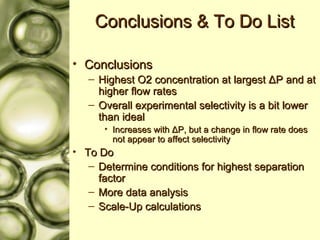 Conclusions & To Do List Conclusions Highest O2 concentration at largest  Δ P and at higher flow rates Overall experimental selectivity is a bit lower than ideal  Increases with  Δ P, but a change in flow rate does not appear to affect selectivity To Do Determine conditions for highest separation factor More data analysis Scale-Up calculations 