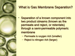 What is Gas Membrane Separation? Separation of a known component into two product streams (known as the permeate and reject, or retentate) through a semi-permeable polymeric membrane   Permeate is oxygen rich (smaller) Reject is nitrogen rich (larger) 