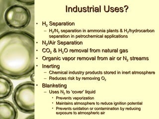 Industrial Uses? H 2  Separation H 2 /N 2  separation in ammonia plants & H 2 /hydrocarbon separation in petrochemical applications N 2 /Air Separation CO 2  & H 2 O removal from natural gas Organic vapor removal from air or N 2  streams Inerting Chemical industry products stored in inert atmosphere Reduces risk by removing O 2 Blanketing Uses N 2  to ‘cover’ liquid Prevents vaporization Maintains atmosphere to reduce ignition potential Prevents oxidation or contamination by reducing exposure to atmospheric air 