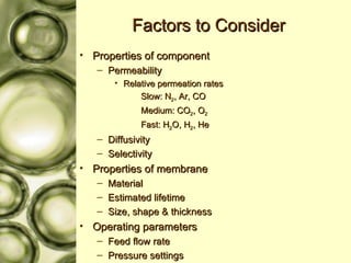 Factors to Consider Properties of component Permeability Relative permeation rates Slow: N 2 , Ar, CO Medium: CO 2 , O 2 Fast: H 2 O, H 2 , He Diffusivity Selectivity Properties of membrane Material Estimated lifetime Size, shape & thickness Operating parameters Feed flow rate Pressure settings 